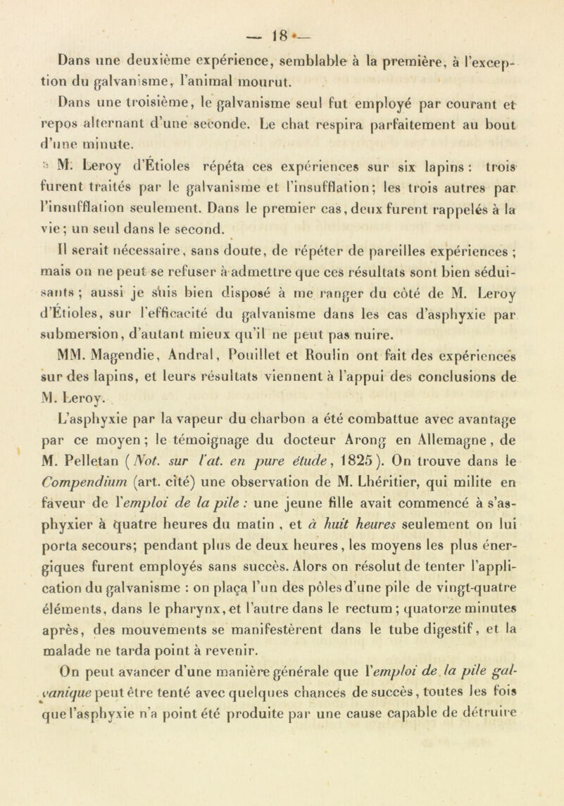 Dans une deuxième expérience, semblable à la première, à l'excep- tion du galvanisme, l’animal mourut. Dans une troisième, le galvanisme seul fut employé par courant et repos alternant d’une seconde. Le chat respira parfaitement au bout d’une minute. M. Leroy d’Etioles répéta ces expériences sur six lapins : trois furent traités par le galvanisme et l’insufflation; les trois autres par l’insufflation seulement. Dans le premier cas, deux furent rappelés à la vie; un seul dans le second. Il serait nécessaire, sans doute, de répéter de pareilles expériences ; mais on ne peut se refuser à admettre que ces résultats sont bien sédui- sants ; aussi je s\iis bien disposé à me ranger du côté de M. Leroy d’Etioles, sur l’efficacité du galvanisme dans les cas d’asphyxie par submersion, d’autant mieux qu’il ne peut pas nuire. MM. Magendie, Andral, Douillet et Roulin ont fait des expériences sur des lapins, et leurs résultats viennent à l’appui des conclusions de M. Leroy. L’asphyxie par la vapeur du charbon a été combattue avec avantage par ce moyen; le témoignage du docteur Arong en Allemagne, de M. Pelletan (Not. sur ïat. en pure étude, 1825). On trouve dans le Compendium (art. cité) une observation de M. Lhéritier, qui milite en faveur de Xemploi de la pile : une jeune fille avait commencé à s’as- phyxier à quatre heures du matin , et à huit heures seulement on lui porta secours; pendant plus de deux heures, les moyens les plus éner- giques furent employés sans succès. Alors on résolut de tenter l’appli- cation du galvanisme : on plaça l’un des pôles d’une pile de vingt-quatre éléments, dans le pharynx,et l’autre dans le rectum; quatorze minutes après, des mouvements se manifestèrent dans le tube digestif, et la malade ne tarda point à revenir. On peut avancer d’une manière générale que Xemploi de la pile gai* vanique peut être tenté avec quelques chances de succès, toutes les fois que l’asphyxie n’a point été produite par une cause capable de détruire