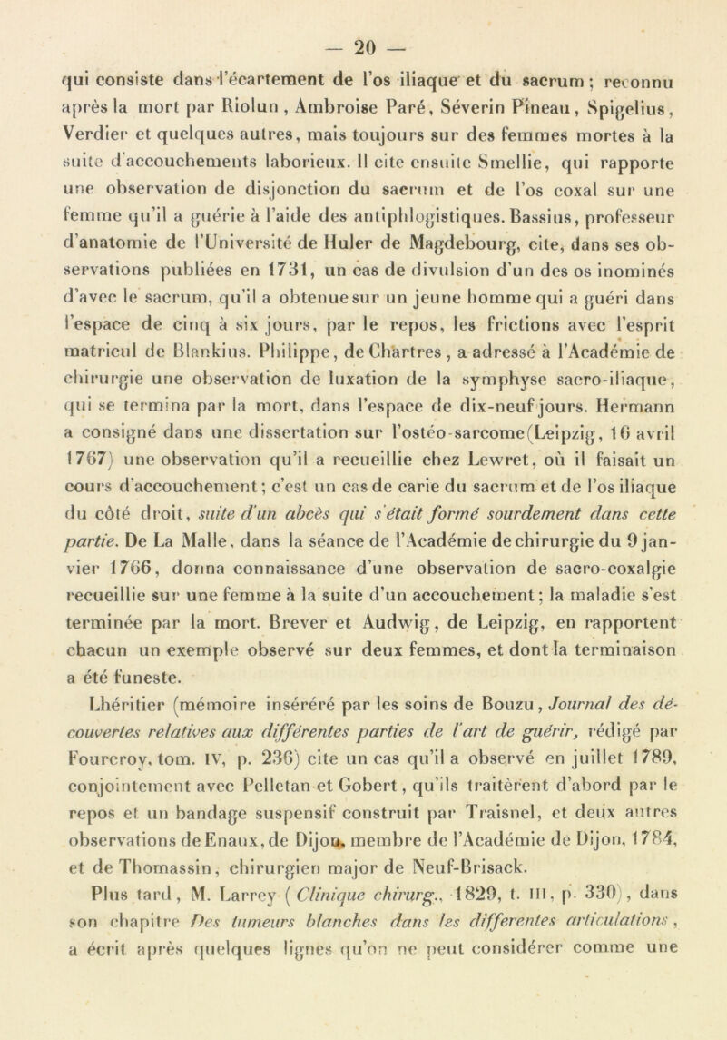 qui consiste dans l’écartement de l’os iliaque et du sacrum; reconnu après la mort par Riolun , Ambroise Paré, Séverin Pineau, Spigelius, Verdier et quelques autres, mais toujours sur des femmes mortes à la suite d accouchements laborieux. Il cite ensuite Smellie, qui rapporte une observation de disjonction du sacrum et de l’os coxai sur une femme qu’il a guérie à l’aide des antiphlogistiques. Bassius, professeur d’anatomie de l’Université de Huler de Magdebourg, cite, dans ses ob- servations publiées en 1731, un cas de divulsion d’un des os inominés d’avec le sacrum, qu’il a obtenue sur un jeune homme qui a guéri dans l’espace de cinq à six jours, par le repos, les frictions avec l’esprit < _ - matricul de Blankius. Philippe, de Chartres, a adressé à l’Académie de chirurgie une observation de luxation de la symphyse sacro-iliaque, qui se termina par la mort, dans l’espace de dix-neuf jours. Hermann a consigné dans une dissertation sur l’ostéo-sarcome(Leipzig, 10 avril 1707) une observation qu’il a recueillie chez Lewret, où il faisait un cours d’accouchement; c’est un cas de carie du sacrum et de l’os iliaque du côté droit, suite d'un abcès qui s était formé sourdement dans cette partie. De La Malle, dans la séance de l’Académie de chirurgie du 9 jan- vier 1706, donna connaissance d’une observation de sacro-coxalgie recueillie sur une femme à la suite d’un accouchement ; la maladie s’est terminée par la mort. Brever et Audwig, de Leipzig, en rapportent chacun un exemple observé sur deux femmes, et dont la terminaison a été funeste. Lhéritier (mémoire inséréré par les soins de Bouzu, Journal des dé- couvertes relatives aux différentes parties de l'art de guérir, rédigé par Fourcroy, tom. IV, p. 236) cite un cas qu’il a observé en juillet 1789, conjointement avec Pelletan et Gobert, qu’ils traitèrent d’abord par le repos et un bandage suspensif construit par Traisnel, et deux autres observations deEnaux,de Dijou, membre de l’Académie de Dijon, 1784, et deThomassin, chirurgien major de Neuf-Brisack. Plus tard, M. Larrey (Clinique chirurg., 1829, t. ni, p. 330 , dans son chapitre Des tumeurs blanches dans les differentes articulations , a écrit après quelques lignes qu’on ne peut considérer1 comme une