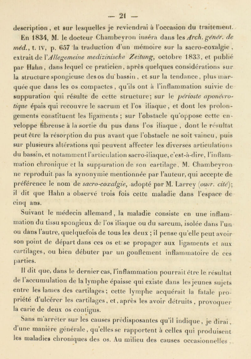 description , et sur lesquelles je reviendrai à l’occasion du traitement. En 1834, M. le docteur Chambeyron inséra dans les Arch. génér. de méd., t. IV, p. 657 la traduction d’un mémoire sur la sacro-coxalgie , exirait de l’Allegemeine medizinische Zeitung, octobre 1833, et publié par Halin , dans lequel ce praticien, après quelques considérations sur la structure spongieuse des os du bassin , et sur la tendance, plus mar- quée que dans les os compactes, qu’ils ont à l’inflammation suivie de suppuration qui résulte de cette structure; sur le périoste aponévro- tique épais qui recouvre le sacrum et l’os iliaque, et dont les prolon- gements constituent les ligaments; sur l’obstacle qu’oppose cette en- veloppe fibreuse à la sortie du pus dans l’os iliaque , dont le résultat peut être la résorption du pus avant que l’obstacle ne soit vaincu, puis sur plusieurs altérations qui peuvent affecter les diverses articulations du bassin, et notamment l’articulation sacro-iliaque, c’est-à-dire, l’inflam- mation chronique et la suppuration de son cartilage, M. Chambeyron ne reproduit pas la synonymie mentionnée par l’auteur, qui accepte de préférence le nom de sacro-coxalgie, adopté par M. Larrey ouvr. cité); il dit que Hahn a observé trois fois cette maladie dans l’espace de cinq ans. Suivant le médecin allemand, la maladie consiste en une inflam- mation du tissu spongieux de l’os iliaque ou du sarcum, isolée dans l’un ou dans l’autre, quelquefois de tous les deux ; il pense quelle peut avoir son point de départ dans ces os et se propager aux ligaments et aux cartilages, ou bien débuter par un gonflement inflammatoire de ces parties. 11 dit que, dans le dernier cas, l’inflammation pourrait être le résultat de 1 accumulation de la lymphe épaisse qui existe dans les jeunes sujets entre les lames des cartilages; cette lymphe acquérait la fatale pro- priété d ulcérer les cartilages, et, après les avoir détruits, provoquer la carie de deux os contigus. Sans m’arrêter sur les causes prédisposantes qu’il indique, je dirai d'une manière générale, quelles se rapportent à celles qui produisent les maladies chroniques des os. Au milieu des causes occasionnelles