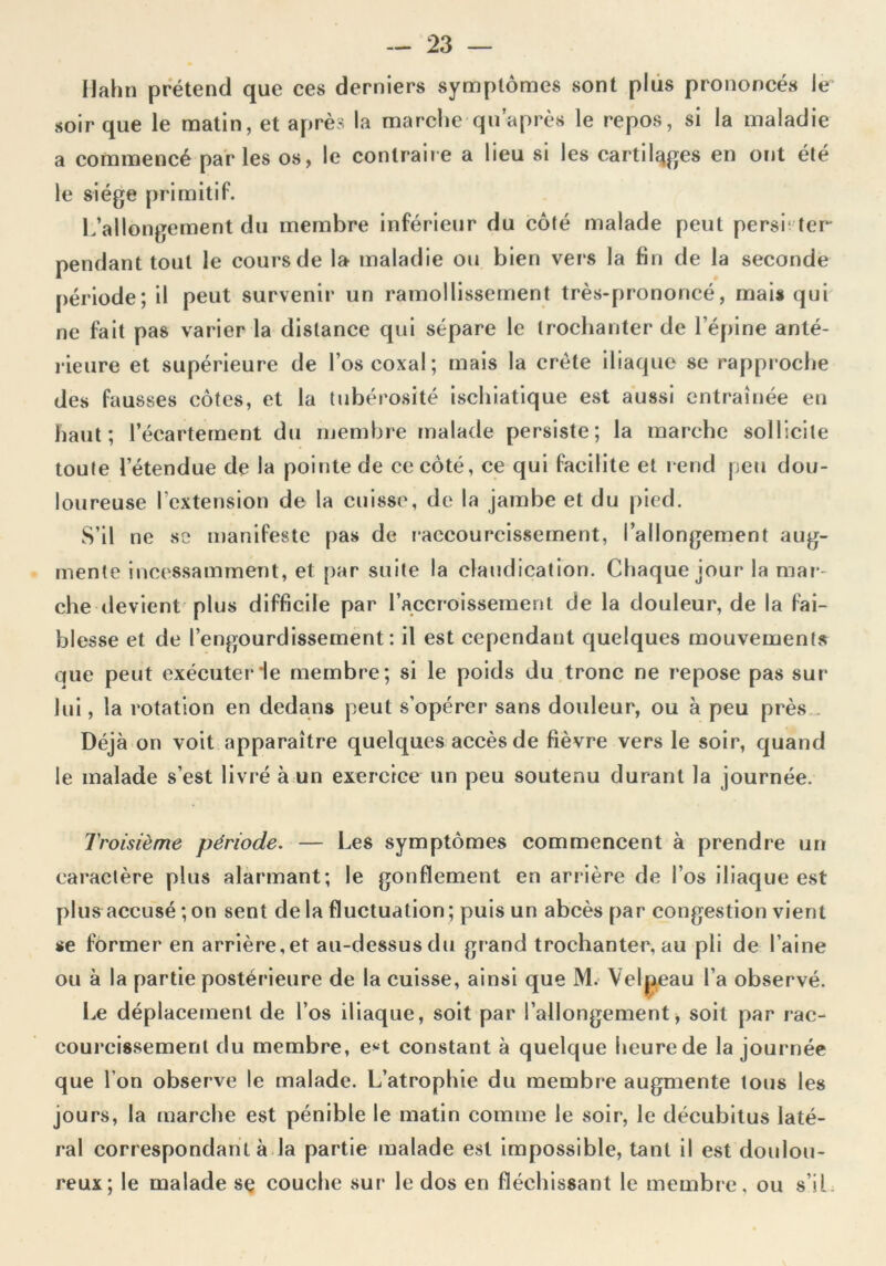 Hahn prétend que ces derniers symptômes sont plus prononcés le soir que le matin, et après la marche-quaprès le repos, si la maladie a commencé parles os, le contraire a lieu si les cartilages en ont été le siège primitif. L’allongement du membre inférieur du côté malade peut perse ter pendant tout le cours de la maladie ou bien vers la fin de la seconde période; il peut survenir un ramollissement très-prononcé, mais qui ne fait pas varier la distance qui sépare le trochanter de l’épine anté- rieure et supérieure de l’oscoxal; mais la crête iliaque se rapproche des fausses côtes, et la tubérosité ischiatique est aussi entraînée en haut; l’écartement du membre malade persiste; la marche sollicite toute l’étendue de la pointe de ce côté, ce qui facilite et rend peu dou- loureuse l’extension de la cuisse, de la jambe et du pied. S’il ne se manifeste pas de raccourcissement, l’allongement aug- mente incessamment, et par suite la claudication. Chaque jour la mar- che devient plus difficile par l’accroissement de la douleur, de la fai- blesse et de l’engourdissement: il est cependant quelques mouvements que peut exécuter le membre; si le poids du tronc ne repose pas sur lui, la rotation en dedans peut s’opérer sans douleur, ou à peu près Déjà on voit apparaître quelques accès de fièvre vers le soir, quand le malade s’est livré à un exercice un peu soutenu durant la journée. Troisième période. — Les symptômes commencent à prendre un caractère plus alarmant; le gonflement en arrière de l’os iliaque est plus accusé ; on sent de la fluctuation; puis un abcès par congestion vient se former en arrière,et au-dessusdu grand trochanter, au pli de l’aine ou à la partie postérieure de la cuisse, ainsi que M. Velpeau l’a observé. Le déplacement de l’os iliaque, soit par l’allongement, soit par rac- courcissement du membre, e*t constant à quelque heure de la journée que l’on observe le malade. L’atrophie du membre augmente tous les jours, la marche est pénible le matin comme le soir, le décubitus laté- ral correspondant à la partie malade est impossible, tant il est doulou- reux; le malade se couche sur le dos en fléchissant le membre, ou s’il