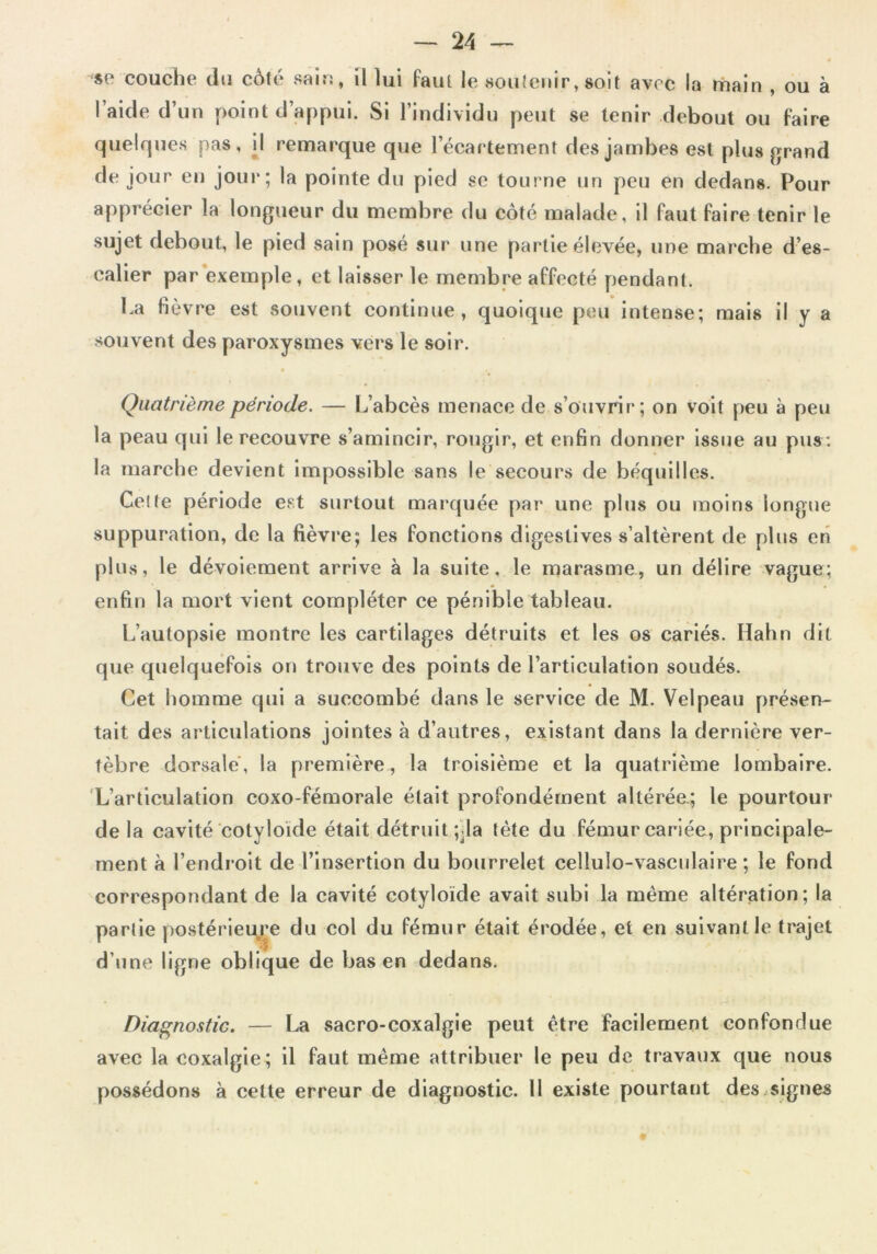 se couche du côté sain, il lui faut le soutenir, soit avec la main , ou à l’aide d’un point d’appui. Si l’individu peut se tenir debout ou faire quelques pas, il remarque que l’écartement des jambes est plus grand de jour en joui*; la pointe du pied se tourne un peu en dedans. Pour apprécier la longueur du membre du côté malade, il faut faire tenir le sujet debout, le pied sain posé sur une partie élevée, une marche d’es- calier par exemple, et laisser le membre affecté pendant. ha fièvre est souvent continue, quoique peu intense; mais il y a souvent des paroxysmes vers le soir. Quatrième période. — L’abcès menace de s’ouvrir ; on voit peu à peu la peau qui le recouvre s’amincir, rougir, et enfin donner issue au pus : la marche devient impossible sans le secours de béquilles. Cette période est surtout marquée par une plus ou moins longue suppuration, de la fièvre; les fonctions digestives s’altèrent de plus en plus, le dévoiement arrive à la suite, le marasme, un délire vague; enfin la mort vient compléter ce pénible tableau. L’autopsie montre les cartilages détruits et les os cariés. Hahn dit que quelquefois on trouve des points de l’articulation soudés. Cet homme qui a succombé dans le service de M. Velpeau présen- tait des articulations jointes à d’autres, existant dans la dernière ver- tèbre dorsale, la première, la troisième et la quatrième lombaire. L’articulation coxo-fémorale était profondément altérée.; le pourtour delà cavité cotyloide était détruit ;jla tète du fémur cariée, principale- ment à l’endroit de l’insertion du bourrelet cellulo-vasculaire ; le fond correspondant de la cavité cotyloïde avait subi la même altération; la partie postérieure du col du fémur était érodée, et en suivant le trajet d’une ligne oblique de bas en dedans. Diagnostic. — La sacro-coxalgie peut être facilement confondue avec la coxalgie; il faut même attribuer le peu de travaux que nous possédons à cette erreur de diagnostic. 11 existe pourtant des signes