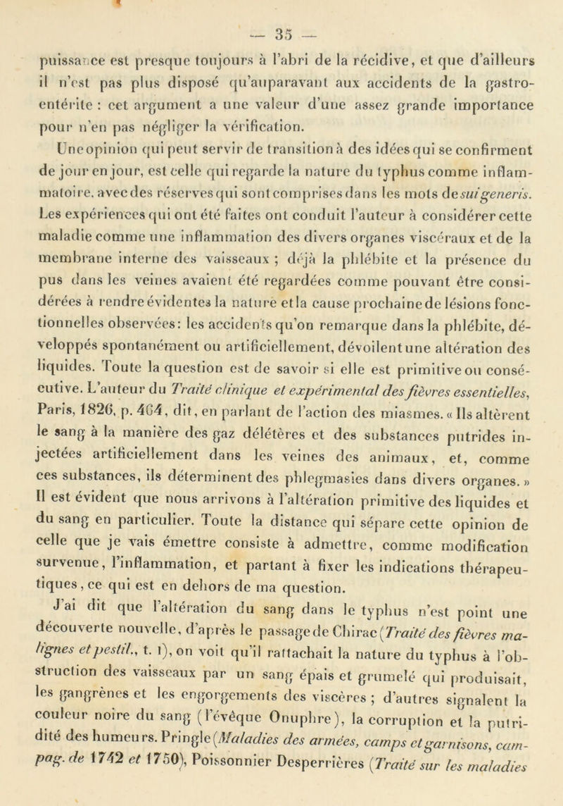 * puissance est presque toujours à l’abri de la récidive, et que d’ailleurs il n’est pas plus disposé qu’auparavant aux accidents de la gastro- entérite : cet argument a une valeur d’une assez grande importance pour n’en pas négliger la vérification. Uneopinion qui peut servir de transition à des idées qui se confirment de jour en jour, est celle qui regarde la nature du typhus comme inflam- matoire. avecdes réserves qui sontcomprisésdans les mots desuigeneris. Les expériences qui ont été faites ont conduit l’auteur à considérer cette maladie comme une inflammation des divers organes viscéraux et de la membrane interne des vaisseaux ; déjà la phlébite et la présence du pus dans les veines avaient été regardées comme pouvant être consi- dérées à rendre évidentes la nature et la cause prochaine de lésions fonc- tionnelles observées: les accidents qu’on remarque dans la phlébite, dé- xeloppés spontanément ou artificiellement, dévodentune altération des liquides. Toute la question est de savoir si elle est primitive ou consé- cutive. L’auteur du Traité clinique et expérimental des fièvres essentielles, Paris, 1820, p. 464, dit, en parlant de l’action des miasmes. « Ils altèrent le sang à la manière des gaz délétères et des substances putrides in- jectées artificiellement dans les veines des animaux, et, comme ces substances, ils déterminent des phlcgmasies dans divers organes.» Il est évident que nous arrivons à l’altération primitive des liquides et du sang en particulier. Toute la distance qui sépare cette opinion de celle que je vais émettre consiste à admettre, comme modification survenue, l’inflammation, et partant à fixer les indications thérapeu- tiques, ce qui est en dehors de ma question. J ai dit que l’altération du sang dans le typhus n’est point une découverte nouvelle, d’après le passage de Chirac {Traité des fièvres ma- lignes etpestd„ t. l),on voit qu’il rattachait la nature du typhus à l’ob- struction des vaisseaux par un sang épais et grumelé qui produisait, les gangrènes et les engorgements des viscères; d’autres signalent la couleur noire du sang (l’évêque Onuphre), la corruption et la putri- dité des humeurs. Prmge (Maladies des armées, camps et garnisons, cam- pag.de 1742 et 1750), Poissonnier Desperrières [Traité sur les maladies