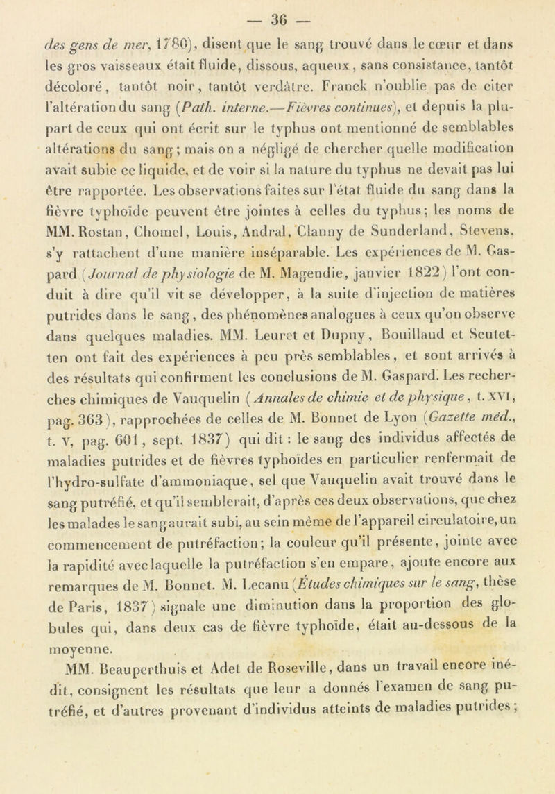 des gens de mer, 1780), disent que le sang trouvé clans le cœur et dans les gros vaisseaux était fluide, dissous, aqueux, sans consistance, tantôt décoloré, tantôt noir, tantôt verdâtre. Franck n’oublie pas de citer l’altération du sang (Palh. interne.—Fièvres continues), et depuis la plu- part de ceux qui ont écrit sur le typhus ont mentionné de semblables altérations du sang-, maison a négligé de chercher quelle modification avait subie ce liquide, et de voir si la nature du typhus ne devait pas lui être rapportée. Les observations faites sur 1 état fluide du sang dans la fièvre typhoïde peuvent être jointes à celles du typhus; les noms de MM.Rostan, Chomel, Louis, Andral, Clanny de Sunderland, Stevens. s’y rattachent d’une manière inséparable. Les expériences de M. Gas- pard ( Journal de physiologie de M. Magendie, janvier 1822) l’ont con- duit à dire qu’il vit se développer, à la suite d’injection de matières putrides dans le sang, des phénomènes analogues à ceux qu’on observe dans quelques maladies. MM. Leuret et Dupuy, Bouillaud et Scutet- ten ont fait des expériences à peu près semblables, et sont arrivés à des résultats qui confirment les conclusions deM. Gaspard. Les recher- ches chimiques de Vauquelin ( Annales de chimie et de physique, t. X\ I, pag. 363), rapprochées de celles de M. Bonnet de Lyon (Gazette méd., t. V, pag. 601 , sept. 1837) qui dit : le sang des individus affectés de maladies putrides et de fièvres typhoïdes en particulier renfermait de l’hydro-sulfate d’ammoniaque, sel que Vauquelin avait trouvé dans le sang putréfié, et qu’il semblerait, d’après ces deux observations, que chez les malades le sangaurait subi, au sein même de l’appareil circulatoire, un commencement de putréfaction; la couleur qu d présente, jointe avec la rapidité avec laquelle la putréfaction s’en empare, ajoute encore aux remarques de M. Bonnet. M. Lecanu [Études chimiques sur le sang, thèse de Paris, 1837) signale une diminution dans la proportion des glo- bules qui, dans deux cas de fièvre typhoïde, était au-dessous de la moyenne. MM. Beauperthuis et Adet de Roseville, dans un travail encore iné- dit, consignent les résultats que leur a donnés 1 examen de sang pu- tréfié, et d’autres provenant d’individus atteints de maladies putrides;