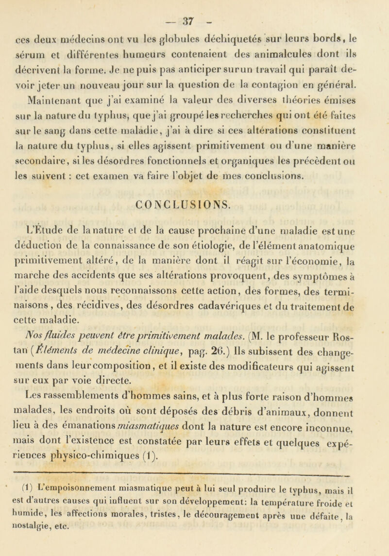 ccs deux médecins ont vu les globules déchiquetés sur leurs bords, le sérum et différentes humeurs contenaient des animalcules dont ils décrivent la forme. Je ne puis pas anticiper surun travail qui paraît de- voir jeter un nouveau jour sur la question de la contagion en général. Maintenant que j’ai examiné la valeur des diverses théories émises sur la nature du typhus, que j’ai groupé les recherches qui ont été faites sur le sang dans cette maladie, j’ai à dire si ces altérations constituent la nature du typhus, si elles agissent primitivement ou d’une manière secondaire, si les désordres fonctionnels et organiques les précèdent ou les suivent : cet examen va faire l’objet de mes conclusions. CONCLUSIONS. L’Etude de la nature et de la cause prochaine d’une maladie est une déduction de la connaissance de son étiologie, de l’élément anatomique primitivement altéré, de la manière dont il réagit sur l’économie, la marche des accidents que ses altérations provoquent, des symptômes à l’aide desquels nous reconnaissons cette action, des formes, des termi- naisons , des récidives, des désordres cadavériques et du traitement de celte maladie. Nos fluides peuvent être primitivement malades. (M. le professeur Hos- tau [Éléments de médecine clinique, pag. 26.) Ils subissent des change- ments dans leurcomposition, et il existe des modificateurs qui agissent sur eux par voie directe. Les rassemblements d’hommes sains, et à plus forte raison d’hommes malades, les endroits où sont déposés des débris d’animaux, donnent lieu à des émanations miasmatiques dont la nature est encore inconnue, mais dont l’existence est constatée par leurs effets et quelques expé- riences physico-chimiques (1). (1) L’empoisonnement miasmatique peut à lui seul produire le typhus, mais il est d’autres causes qui influent sur son développement: la température froide et humide, les affections morales, tristes, le découragement après une défaite. la nostalgie, etc.