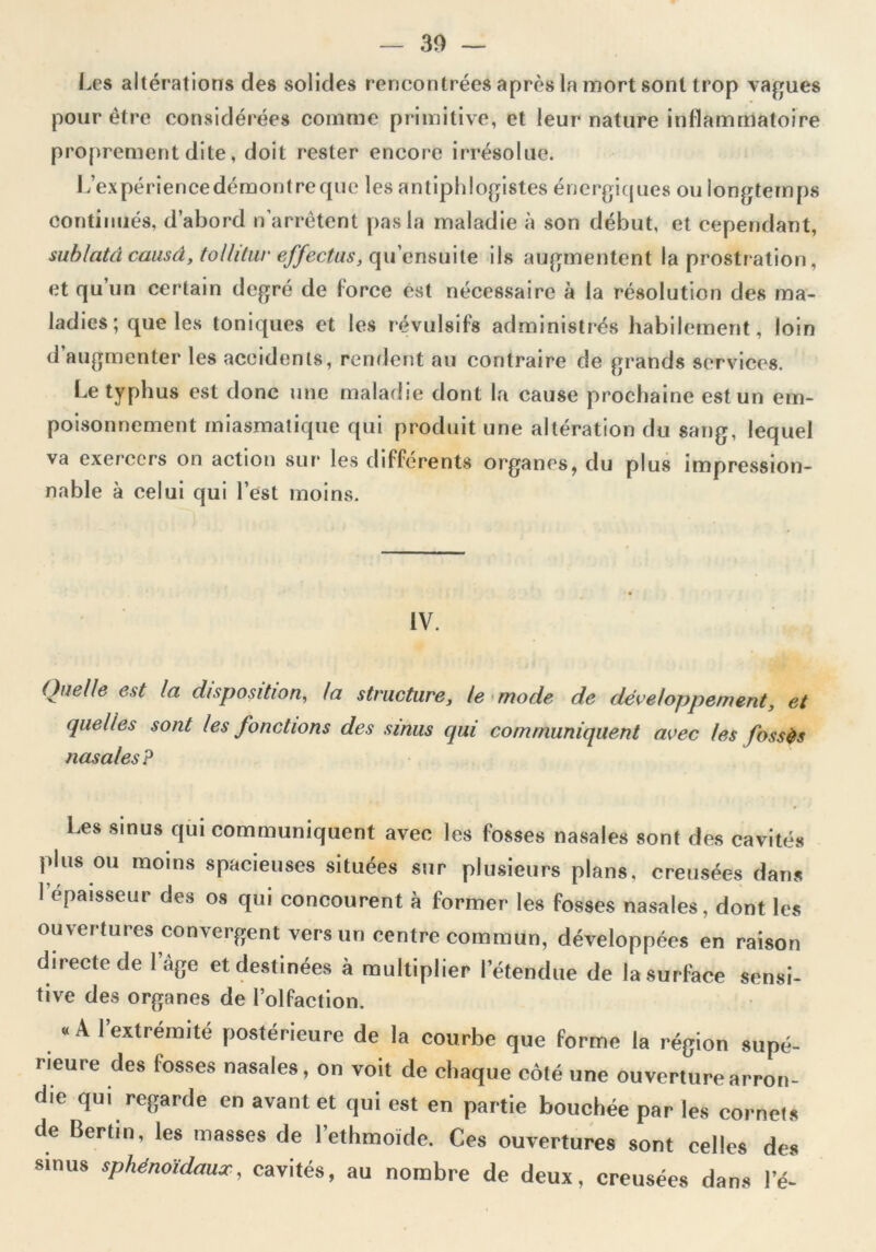 — 30 — Les altérations des solides rencontrées après la mort sont trop vagues pour être considérées comme primitive, et leur nature inflammatoire proprement dite, doit rester encore irrésolue. L’expériencedémontreque les antiphlogistes énergiques ou longtemps continués, d’abord n’arrêtent pas la maladie à son début, et cependant, sublatd causd, tollilur effectus, qu’ensuile ils augmentent la prostration, et qu un certain degré de force est nécessaire à la résolution des ma- ladies; que les toniques et les révulsifs administrés habilement, loin <1 augmenter les accidents, rendent au contraire de grands services. Le typhus est donc une maladie dont la cause prochaine est un em- poisonnement miasmatique qui produit une altération du sang, lequel va exerccrs on action sur les différents organes, du plus impression- nable à celui qui l’est moins. IV. Quelle est la disposition, la structure, le mode de développement, et quelles sont les fonctions des sinus qui communiquent avec les fossés nasales? Les sinus qui communiquent avec les fosses nasales sont des cavités plus ou moins spacieuses situées sur plusieurs plans, creuséc-s dans I épaisseur des os qui concourent à former les fosses nasales, dont les ouvertures convergent vers un centre commun, développées en raison directe de l’âge et destinées à multiplier l’étendue de la surface sensi- tive des organes de l’olfaction. «A 1 extrémité postérieure de la courbe que forme la région supé- rieure des fosses nasales, on voit de chaque côté une ouverture arron- die qui regarde en avant et qui est en partie bouchée par les cornets de Gertin, les masses de l’ethmoïde. Ces ouvertures sont celles des sinus sphénoïdaux, cavités, au nombre de deux, creusées dans l’é-