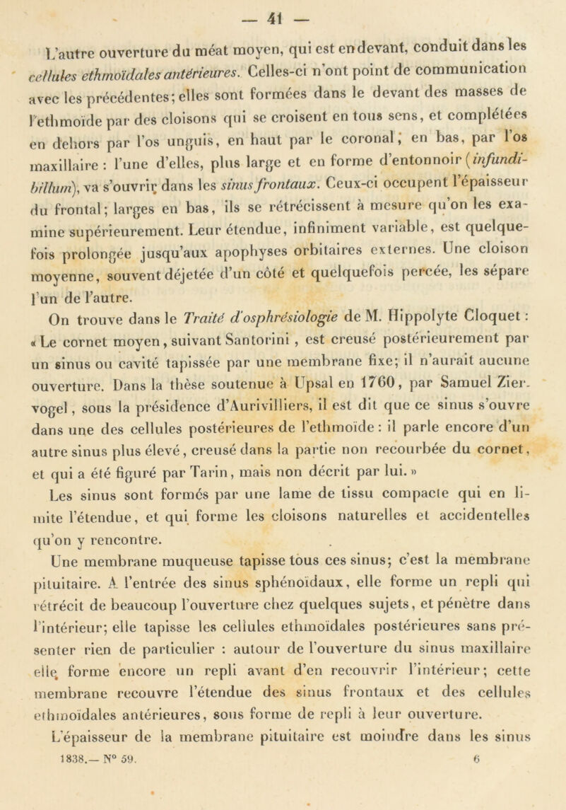 L’autre ouverture du méat moyen, qui est en devant, conduit dans les ' cellules ethmoidalesantérieures. Celles-ci n’ont point de communication avec les précédentes; elles sont formées dans le devant des masses de Fethmoïde par des cloisons qui se croisent en tous sens, et complétées en dehors par l os unguis, en haut par le coional, en has, par 1 os maxillaire: l’une d’elles, plus large et en forme d’entonnoir (infundi- b ilium), va s’ouvrir dans les sinus frontaux. Ceux-ci occupent l’épaisseur du frontal; larges en bas, ils se rétrécissent à mesure qu on les exa- mine supérieurement. Leur étendue, infiniment variable, est quelque- fois prolongée jusqu’aux apophyses orbitaires externes. Une cloison moyenne, souvent déjetée d’un cote et quelquefois percee, les séparé l’un de l’autre. On trouve dans le Traité d'osphrésiologie de M. Hippolyte Cloquet : «Le cornet moyen, suivant San torini , est creusé postérieurement par un sinus ou cavité tapissée par une membrane fixe; il n aurait aucune ouverture. Dans la thèse soutenue a Upsal en 1 / fiO, par Samuel Zier. vogel , sous la présidence d’Aurivilliers, il est dit que ce sinus s’ouvre dans une des cellules postérieures de Fethmoïde : il parle encore d’un autre sinus plus élevé, creusé dans la partie non recourbée du cornet, et qui a été figuré par Tarin, mais non décrit par lui. » Les sinus sont formés par une lame de tissu compacte qui en li- mite l’étendue, et qui forme les cloisons naturelles et accidentelles qu’on y rencontre. Une membrane muqueuse tapisse tous ces sinus; c’est la membrane pituitaire. A l’entrée des sinus sphénoïdaux, elle forme un repli qui rétrécit de beaucoup l’ouverture chez quelques sujets, et pénètre dans l’intérieur; elle tapisse les cellules ethmoidales postérieures sans pré- senter rien de particulier : autour de l’ouverture du sinus maxillaire eile. forme encore un repli avant d’en recouvrir l’intérieur; cette membrane recouvre l’étendue des sinus frontaux et des cellules ethmoidales antérieures, sous forme de repli à leur ouverture. L'épaisseur de la membrane pituitaire est moindre dans les sinus 1838.— N° 59. 6