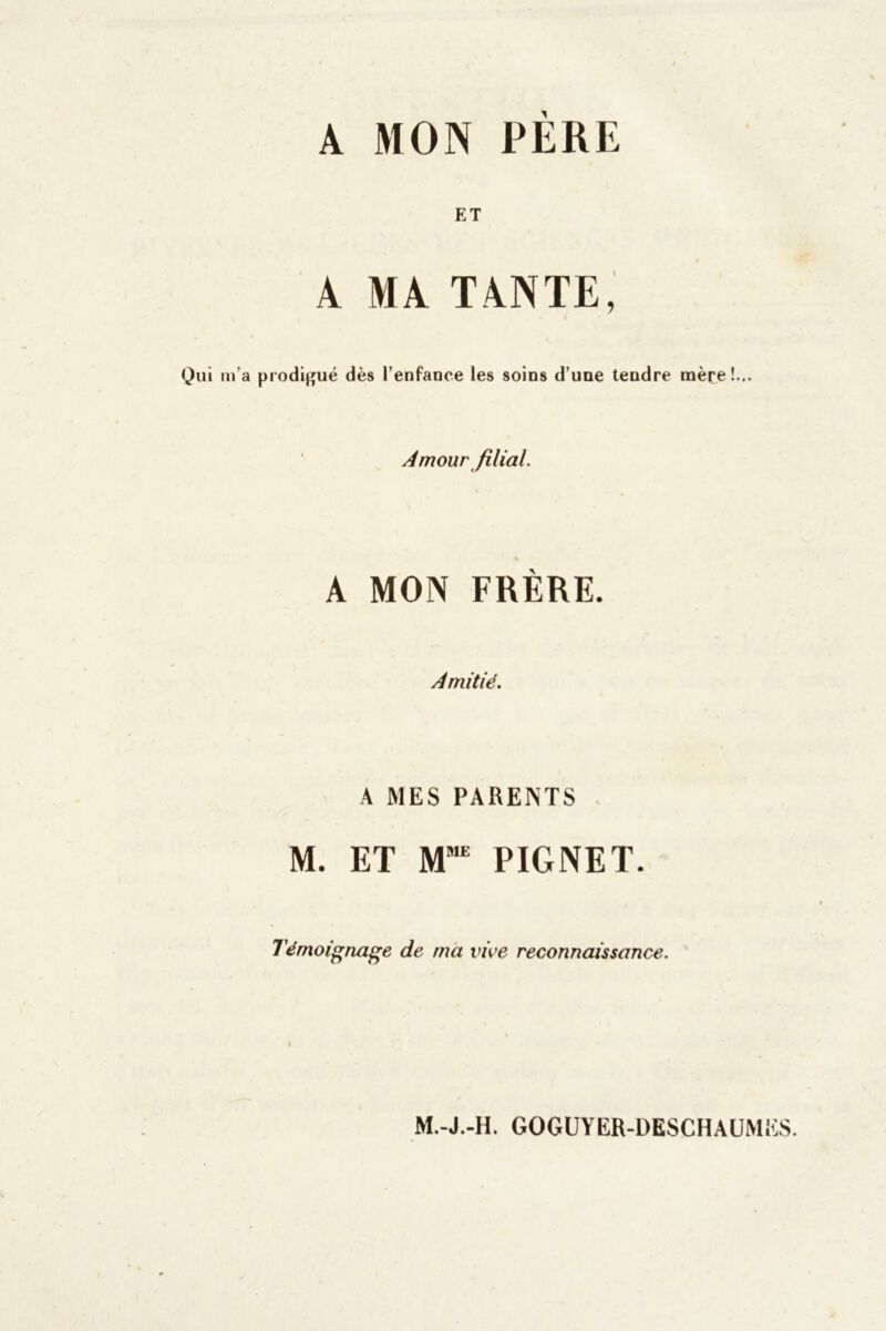 A MON PERE ET A MA TANTE, Qui m’a prodigué dès l’enfance les soins d’une tendre mère!... Amour filial. A MON FRÈRE. Amitié. A MES PARENTS M. ET MME PIGNET. Témoignage de ma vive reconnaissance. M.-J.-H. GOGUYER-DESCHAUMES.