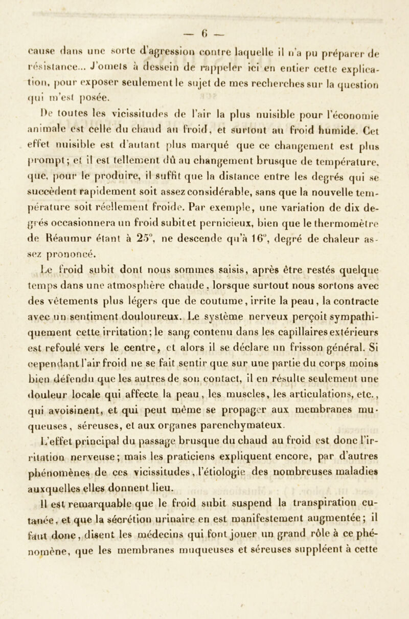 fi — cause dans une sorte d’agression contre laquelle il n’a pu préparer de résistance... J’omets à dessein de rappeler ici en entier cette explica- tion, pour exposer seulement le sujet de mes recherches sur la question qui m’est posée. De toutes les vicissitudes de l’air la plus nuisible pour l’économie animale est celle du chaud au froid, et surtout au froid humide. Cet effet n uisible est d autant plus marqué que ce changement est plus prompt ; et il est tellement dû au changement brusque de température, que, pour le produire, il suffit que la distance entre les degrés qui se succèdent rapidement soit assez considérable, sans que la nouvelle tem- pérature soit réellement froide. Par exemple, une variation de dix de- grés occasionnera un froid subit et pernicieux, bien que le thermomètre de Réaumur étant à 25°, ne descende qu’à 16°, degré de chaleur as- sez prononcé. Le froid subit dont nous sommes saisis, après être restés quelque temps dans une atmosphère chaude, lorsque surtout nous sortons avec des vêtements plus légers que de coutume, irrite la peau, la contracte avec un sentiment douloureux. Le système nerveux perçoit sympathi- quement cette irritation ; le sang contenu dans les capillaires extérieurs est refoulé vers le centre, et alors il se déclare un frisson général. Si cependant l’air froid ne se fait sentir que sur une partie du corps moins bien défendu que les autres de son contact, il en résulte seulement une douleur locale qui affecte la peau, les muscles, les articulations, etc., qui avoisinent, et qui peut même se propager aux membranes mu- queuses, séreuses, et aux organes parenchymateux. L’effet principal du passage brusque du chaud au froid est donc l’ir- ritation nerveuse; mais les praticiens expliquent encore, par d’autres phénomènes de ces vicissitudes, l’étiologie des nombreuses maladies auxquelles elles donnent lieu. 11 est remarquable que le froid subit suspend la transpiration cu- tanée, et que la sécrétion urinaire en est manifestement augmentée; il faut donc, disent les médecins qui font jouer un grand rôle à ce phé- nomène, que les membranes muqueuses et séreuses suppléent à cette