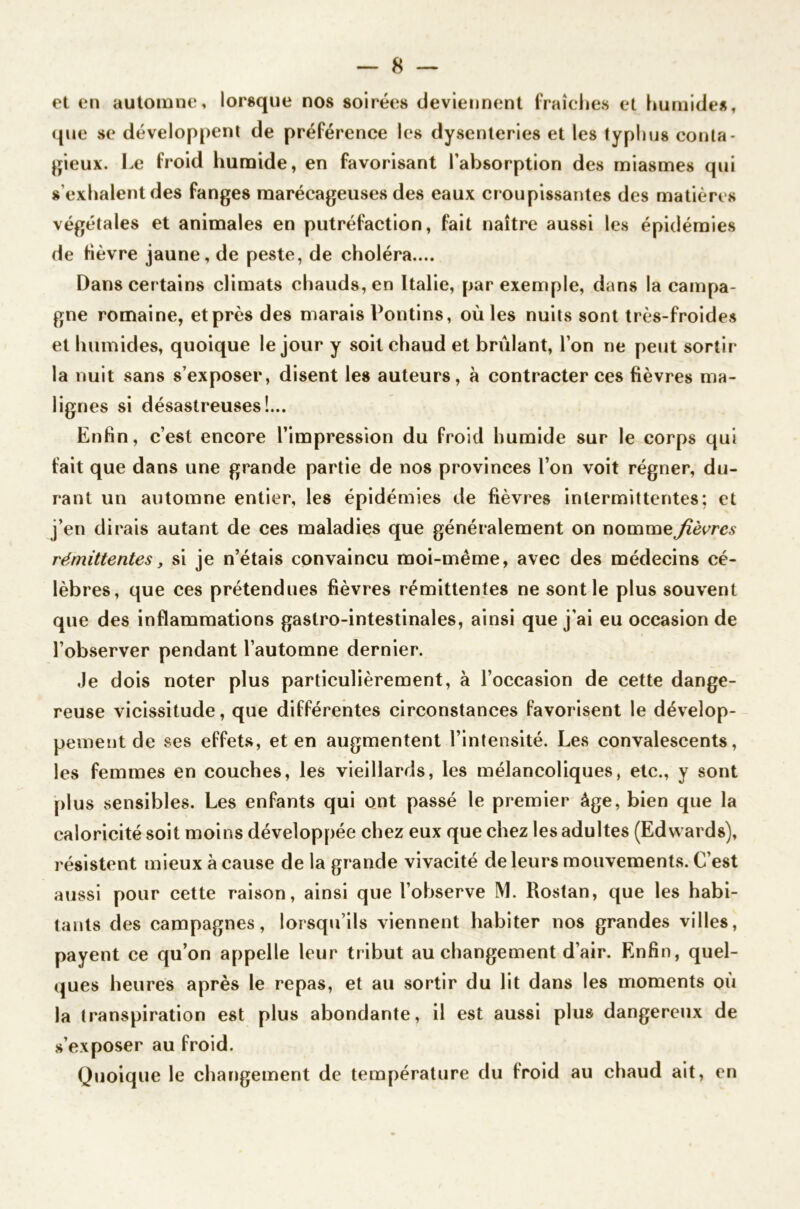 et en automne, lorsque nos soirées deviennent fraîches et humides, que se développent de préférence les dysenteries et les typhus conta- gieux. Le froid humide, en favorisant l’absorption des miasmes qui s’exhalent des fanges marécageuses des eaux croupissantes des matières végétales et animales en putréfaction, fait naître aussi les épidémies de fièvre jaune, de peste, de choléra.... Dans certains climats chauds, en Italie, par exemple, dans la campa- gne romaine, etprès des marais Pontins, oùles nuits sont très-froides et humides, quoique le jour y soit chaud et brûlant, l’on ne peut sortir la nuit sans s’exposer, disent les auteurs, à contracter ces fièvres ma- lignes si désastreuses!... Enfin, c’est encore l’impression du froid humide sur le corps qui fait que dans une grande partie de nos provinces l’on voit régner, du- rant un automne entier, les épidémies de fièvres intermittentes; et j’en dirais autant de ces maladies que généralement on nomme fièvres rémittentes, si je n’étais convaincu moi-même, avec des médecins cé- lèbres, que ces prétendues fièvres rémittentes ne sont le plus souvent que des inflammations gastro-intestinales, ainsi que j’ai eu occasion de l’observer pendant l’automne dernier. Je dois noter plus particulièrement, à l’occasion de cette dange- reuse vicissitude, que différentes circonstances favorisent le dévelop- pement de ses effets, et en augmentent l’intensité. Les convalescents, les femmes en couches, les vieillards, les mélancoliques, etc., y sont plus sensibles. Les enfants qui ont passé le premier âge, bien que la caloricité soit moins développée chez eux que chez les adultes (Edwards), résistent mieux à cause de la grande vivacité de leurs mouvements. C’est aussi pour cette raison, ainsi que l’observe M. Rostan, que les habi- tants des campagnes, lorsqu’ils viennent habiter nos grandes villes, payent ce qu’on appelle leur tribut au changement d’air. Enfin, quel- ques heures après le repas, et au sortir du lit dans les moments où la transpiration est plus abondante, il est aussi plus dangereux de s’exposer au froid. Quoique le changement de température du froid au chaud ait, en