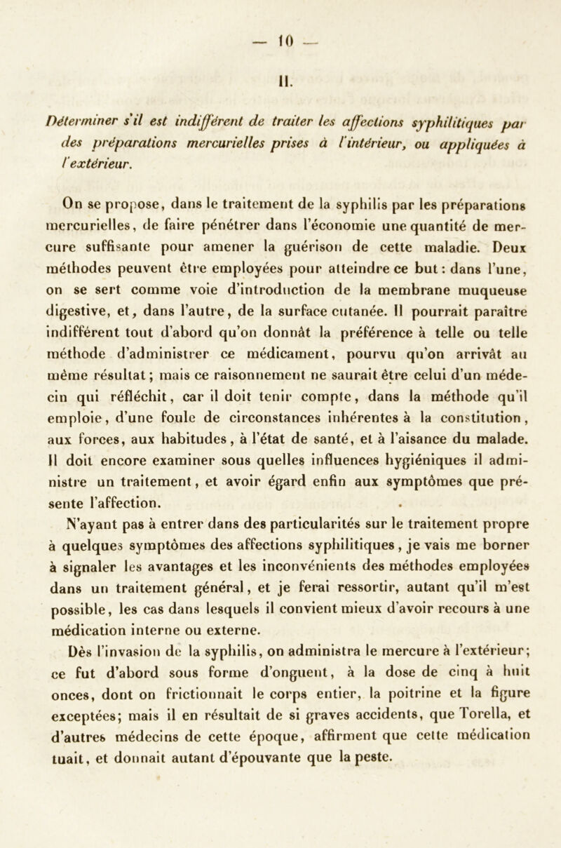 11. Déterminer s'il est indifférent de traiter les affections syphilitiques par des préparations mercurielles prises à l'intérieur, ou appliquées à lextérieur. On se propose, dans le traitement de la syphilis par les préparations mercurielles, de faire pénétrer dans l’économie une quantité de mer- cure suffisante pour amener la guérison de cette maladie. Deux méthodes peuvent être employées pour atteindre ce but: dans l’une, on se sert comme voie d’introduction de la membrane muqueuse digestive, et, dans l’autre, de la surface cutanée. 11 pourrait paraître indifférent tout d’abord qu’on donnât la préférence à telle ou telle méthode d’administrer ce médicament, pourvu qu’on arrivât au meme résultat; mais ce raisonnement ne saurait être celui d’un méde- cin qui réfléchit, car il doit tenir compte, dans la méthode qu’il emploie, d’une foule de circonstances inhérentes à la constitution, aux forces, aux habitudes, à l’état de santé, et à l’aisance du malade. J1 doit encore examiner sous quelles influences hygiéniques il admi- nistre un traitement, et avoir égard enfin aux symptômes que pré- sente l’affection. N’ayant pas à entrer dans des particularités sur le traitement propre à quelques symptômes des affections syphilitiques, je vais me borner à signaler les avantages et les inconvénients des méthodes employées dans un traitement général, et je ferai ressortir, autant qu’il m’est possible, les cas dans lesquels il convient mieux d’avoir recours à une médication interne ou externe. Dès l’invasion de la syphilis, on administra le mercure à l’extérieur; ce fut d’abord sous forme d’onguent, à la dose de cinq à huit onces, dont on frictionnait le corps entier, la poitrine et la figure exceptées; mais il en résultait de si graves accidents, que Torella, et d’autres médecins de cette époque, affirment que cette médication tuait, et donnait autant d’épouvante que la peste.
