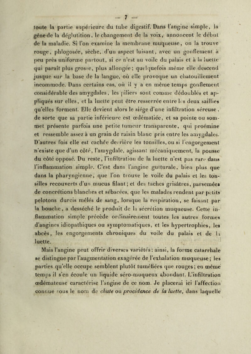 toute la partie supérieure du tube digestif. Dans l’angine simple, la gêne de la déglutition, le changement de la voix, annoncent le début de la maladie. Si l’on examine la membrane muqueuse, on la trouve rouge, phlogosée, sèche, d’un aspect luisant, avec un gonflement à peu près uniforme partout, si ce n’est au voile du palais et à la luette qui parait plus grosse, plus allongée; quelquefois même elle descend jusque sur la base de la langue, où elle provoque un chatouillement incommode. Dans certains cas, où il y a en même temps gonflement considérable des amygdales, les piliers sont comme dédoublés et ap- pliqués sur elles, et la luette peut être resserrée entre les deux saillies qu’elles forment. Elle devient alors le siège d’une infiltration séreuse , de sorte que sa partie inférieure est œdématiée, et sa pointe ou som- met présente parfois une petite tumeur transparente, qui proémine et ressemble assez à un grain de raisin blanc pris entre les amygdales. D’autres fois elle est cachée derrière les tonsiiles, ou si I engorgement n’existe que d’un côté, l’amygdale, agissant mécaniquement, la pousse du côté opposé. Du reste, l’infiltration de la luette n’est pas rare dans l’inflammation simple. C’est dans l’angine gutturale, bien plus que dans la pharyngienne, que l’on trouve le voile du palais et les ton- siiles recouverts d’un mucus filant; et des taches grisâtres, parsemées de concrétions blanches et sébacées, que les malades rendent par petits pelotons durcis mêlés de sang, lorsque la respiration, se faisant par la bouche, a desséché le produit de la sécrétion muqueuse. Cette in- flammation simple précède ordinairement toutes les autres formes d’angines idiopathiques ou symptomatiques, et les hypertrophies, les abcès, les engorgements chroniques du voile du palais et de la luette. Mais l’angine peut offrir diverses variétés: ainsi, la forme catarrhale se distingue par l’augmentation exagérée de l’exhalation muqueuse ; les parties qu’elle occupe semblent plutôt tuméfiées que rouges; en même temps il s’en écoule un liquide séro-muqueux abondant. L’infiltration œdémateuse caractérise l’angine de ce nom. Je placerai ici l’affection connue sous le nom de chute ou procidence de la luette, dans laquelle