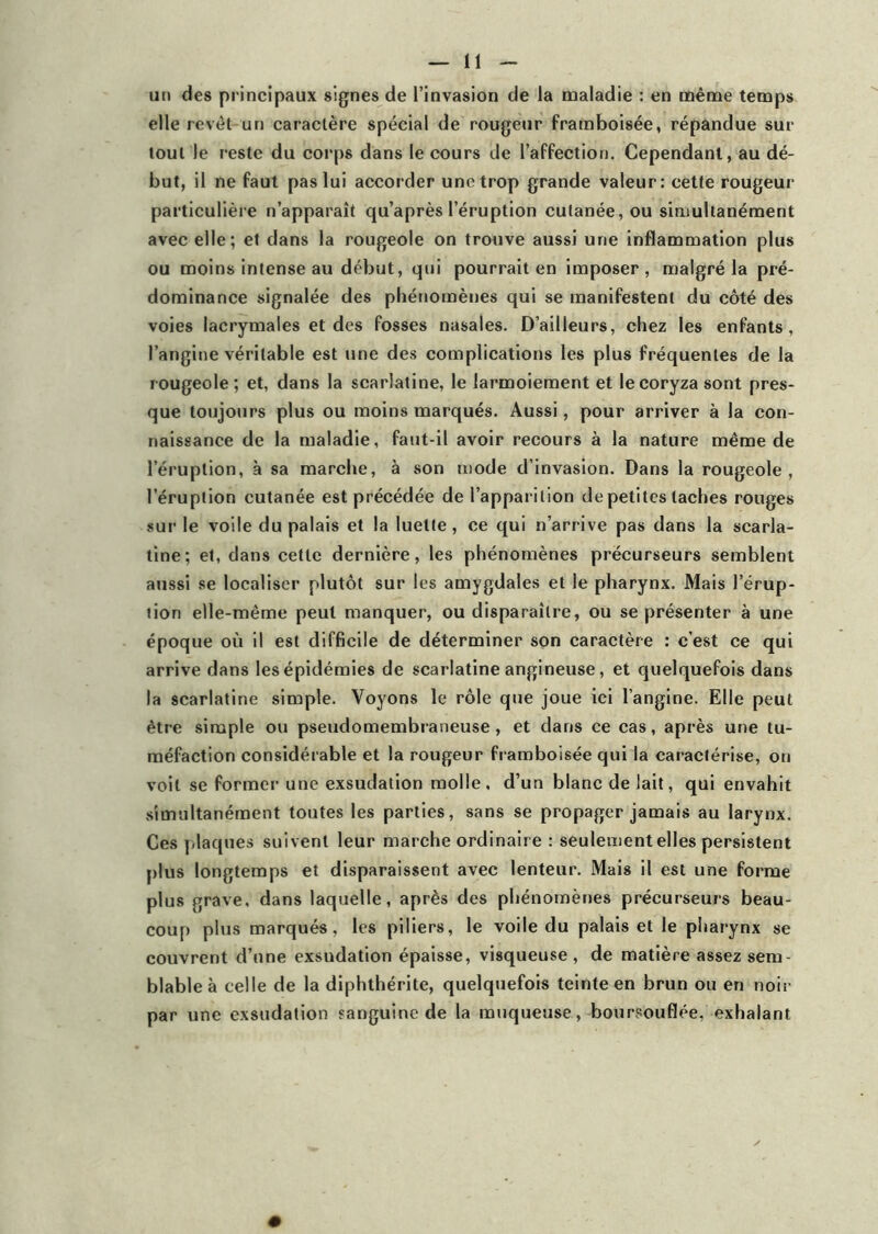 un des principaux signes de l’invasion de la maladie : en même temps elle revêt un caractère spécial de rougeur framboisée, répandue sur tout le reste du corps dans le cours de l’affection. Cependant, au dé- but, il ne faut pas lui accorder une trop grande valeur: cette rougeur particulière n’apparaît qu’après l’éruption cutanée, ou simultanément avec elle; et dans la rougeole on trouve aussi une inflammation plus ou moins intense au début, qui pourrait en imposer, malgré la pré- dominance signalée des phénomènes qui se manifestent du côté des voies lacrymales et des fosses nasales. D’ailleurs, chez les enfants, l’angine véritable est une des complications les plus fréquentes de la rougeole; et, dans la scarlatine, le larmoiement et le coryza sont pres- que toujours plus ou moins marqués. Aussi, pour arriver à la con- naissance de la maladie, faut-il avoir recours à la nature même de l’éruption, à sa marche, à son mode d’invasion. Dans la rougeole, l’éruption cutanée est précédée de l’apparition de petites taches rouges sur le voile du palais et la luette, ce qui n’arrive pas dans la scarla- tine; et, dans cette dernière, les phénomènes précurseurs semblent aussi se localiser plutôt sur les amygdales et le pharynx. Mais l’érup- tion elle-même peut manquer, ou disparaître, ou se présenter à une époque où il est difficile de déterminer son caractère : c’est ce qui arrive dans les épidémies de scarlatine angineuse, et quelquefois dans la scarlatine simple. Voyons le rôle que joue ici l’angine. Elle peut être simple ou pseudomembraneuse, et dans ce cas, après une tu- méfaction considérable et la rougeur framboisée qui la caractérise, on voit se former une exsudation molle, d’un blanc de lait, qui envahit simultanément toutes les parties, sans se propager jamais au larynx. Ces plaques suivent leur marche ordinaire : seulement elles persistent plus longtemps et disparaissent avec lenteur. Mais il est une forme plus grave, dans laquelle, après des phénomènes précurseurs beau- coup plus marqués, les piliers, le voile du palais et le pharynx se couvrent d’une exsudation épaisse, visqueuse, de matière assez sem- blable à celle de la diphthérite, quelquefois teinte en brun ou en noir par une exsudation sanguine de la muqueuse, boursouflée, exhalant