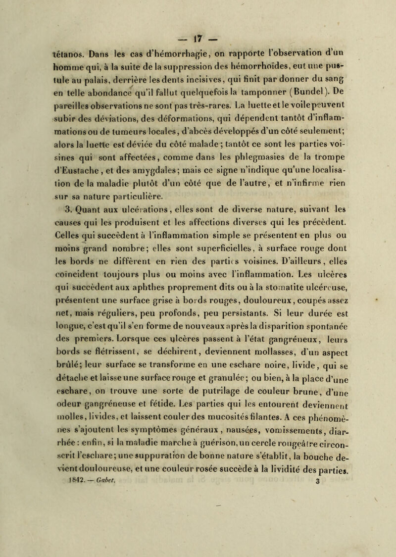 tétanos. Dans les cas d’hémorrhagie, on rapporte l’observation d’un homme qui, à la suite de la suppression des hémorrhoïdes, eut une pus- tule au palais, derrière les dénis incisives, qui finit par donner du sang en telle abondance qu’il fallut quelquefois la tamponner (Bundel). De pareilles observations ne sont pas très-rares. La luetleet le voilepeuvent subir des déviations, des déformations, qui dépendent tantôt d’inflam- mations ou de tumeurs locales, d’abcès développés d’un côté seulement; alors la luette est déviée du côté malade ; tantôt ce sont les parties voi- sines qui sont affectées, comme dans les phlegmasies de la trompe d’Eustache , et des amygdales; mais ce signe n’indique qu’une localisa- tion de la maladie plutôt d’un côté que de l’autre, et n’infirme rien sur sa nature particulière. 3. Quant aux ulcérations, elles sont de diverse nature, suivant les causes qui les produisent et les affections diverses qui les précèdent. Celles qui succèdent à l’inflammation simple se présentent en plus ou moins grand nombre; elles sont superficielles, à surface rouge dont les bords ne diffèrent en rien des partit s voisines. D’ailleurs, elles coïncident toujours plus ou moins avec l'inflammation. Les ulcères qui succèdent aux aphthes proprement dits ou à la stomatite ulcéreuse, présentent une surface grise à bords rouges, douloureux, coupés assez net, mais réguliers, peu profonds, peu persistants. Si leur durée est longue, c’est qu’il s’en forme de nouveaux après la disparition spontanée des premiers. Lorsque ces ulcères passent à l’état gangréneux, leurs bords se flétrissent, se déchirent, deviennent mollasses, d'un aspect brûlé; leur surface se transforme en une eschare noire, livide, qui se détache et laisse une surface rouge et granulée ; ou bien, à la place d’une eschare, on trouve une sorte de putrilage de couleur brune, d’une odeur gangréneuse et fétide. Les parties qui les entourent deviennent molles, livides, et laissent couler des mucosités filantes. A ces phénomè- nes s’ajoutent les symptômes généraux, nausées, vomissements, diar- rhée : enfin, si la maladie marche à guérison,un cercle rougeâtre circon- scrit l’eschare; une suppuration de bonne nature s’établit, la bouche de- vient douloureuse, et une couleur rosée succède à la lividité des parties. J842. — Gabet. 3