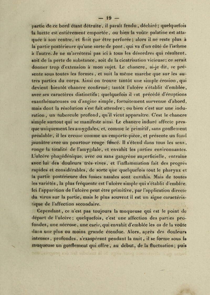 partie de ce bord étant détruite, il parait fendu , déchiré; quelquefois la luette est entièrement emportée, ou bien la voûte palatine est atta- quée à son centre, et finit par être perforée; alors il ne reste plus à la partie postérieure qu’une sorte de pont, qui va d’un côté de l’isthme à l’autre. Je ne m’arrêterai pas ici à tous les désordres qui résultent, 6oit de la perte de substance, soit de la cicatrisation vicieuse: ce serait donner trop d’extension à mon sujet. Le chancre, ai-je dit, se pré- sente sous toutes les formes , et suit la même marche que sur les au- tres parties du corps. Ainsi on trouve tantôt une simple érosion, qui devient bientôt chancre confirmé; tantôt l’ulcère s’établit d’emblée, avec ses caractères distinctifs; quelquefois il est précédé d’éruptions exanthémateuses ou d’angine simple, fortuitement survenue d’abord, mais dont la résolution s’est fait attendre ; ou bien c’est sur une indu- ration, un tubercule profond, qu’il vient apparaître. C’est le chancre simple surtout qui se manifeste ainsi. Le chancre induré affecte pres- que uniquement les amygdales, et, comme le primitif, sans gonflement préalable, il les creuse comme un emporte-pièce, et présente un fond jaunâtre avec un pourtour rouge foncé. Il s’étend dans tous les sens, ronge la totalité de l’amygdale, et envahit les parties environnantes. L’ulcère phagédénique, avec ou sans gangrène superficielle, entraîne avec lui des douleurs très-vives, et l’inflammation fait des progrès rapides et considérables, de sorte que quelquefois tout le pharynx et la partie postérieure des fosses nasales sont envahis. Mais de toutes les variétés , la plus fréquente est l’ulcère simple qui s’établit d’emblée. Ici l’apparition de l’ulcère peut être primitive, par l’application directe du virus sur la partie, mais le plus souvent il est un signe caractéris- tique de l’affection secondaire. Cependant, ce n’est pas toujours la muqueuse qui est le point de départ de l’ulcère; quelquefois, c’est une affection des parties pro- fondes, une nécrose, une carie, qui envahit d’emblée les os de la voûte dans une plus ou moins grande étendue. Alors, après des douleurs intenses, profondes, s’exaspérant pendant la nuit, il se forme sous la muqueuse un gonflement qui offre, au début, de la fluctuation; puis