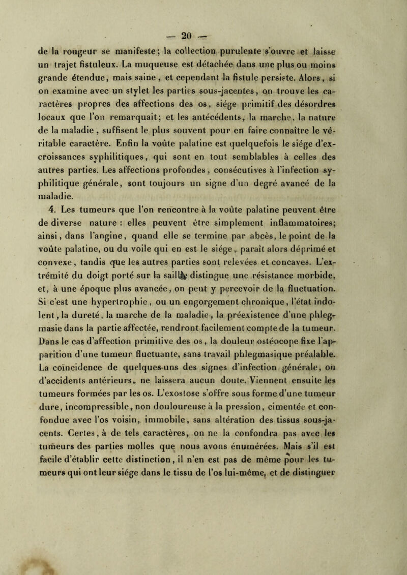 de la rougeur se manifeste; la collection purulente s’ouvre et laisse un trajet fistuleux. La muqueuse est détachée dans une plus ou moins grande étendue, mais saine, et cependant la fistule persiste. Alors, si on examine avec un stylet les parties sous-jacentes, on trouve les ca- ractères propres des affections des os, siège primitif des désordres locaux que l’on remarquait; et les antécédents, la marche, la nature de la maladie , suffisent le plus souvent pour en faire connaître le vé- ritable caractère. Enfin la voûte palatine est quelquefois le siège d’ex- croissances syphilitiques, qui sont en tout semblables à celles des autres parties. Les affections profondes, consécutives à l’infection sy- philitique générale, sont toujours un signe d’un degré avancé de la maladie. 4. Les tumeurs que l’on rencontre à la voûte palatine peuvent être de diverse nature : elles peuvent être simplement inflammatoires; ainsi, dans l’angine, quand elle se termine par abcès, le point de la voûte palatine, ou du voile qui en est le siègeparaît alors déprimé et convexe, tandis que les autres parties sont relevées et concaves. L’ex- trémité du doigt porté sur la sailli distingue une résistance morbide, et, à une époque plus avancée, on peut y percevoir de la fluctuation. Si c’est une hypertrophie, ou un engorgement chronique, l’état indo- lent, la dureté, la marche de la maladie, la préexistence d’une phleg- masiedans la partie affectée, rendront facilement compte de la tumeur. Dans le cas d’affection primitive des os, la douleur ostéocope fixe l ap- parition d’une tumeur fluctuante, sans travail phlegmasique préalable. La coïncidence de quelques-uns des signes d’infection générale, ou d’accidents antérieurs, ne laissera aucun doute. Viennent ensuite les tumeurs formées par les os. L’exostose s’offre sous forme d’une tumeur dure, incompressible, non douloureuse à la pression, cimentée et con- fondue avec l’os voisin, immobile, sans altération des tissus sous-ja- cents. Certes, à de tels caractères, on ne la confondra pas avec les tumeurs des parties molles que nous avons énumérées. Mais s’il est facile d’établir cette distinction, il n’en est pas de même pour les tu- meurs qui ont leur siège dans le tissu de l’os lui-même, et de distinguer