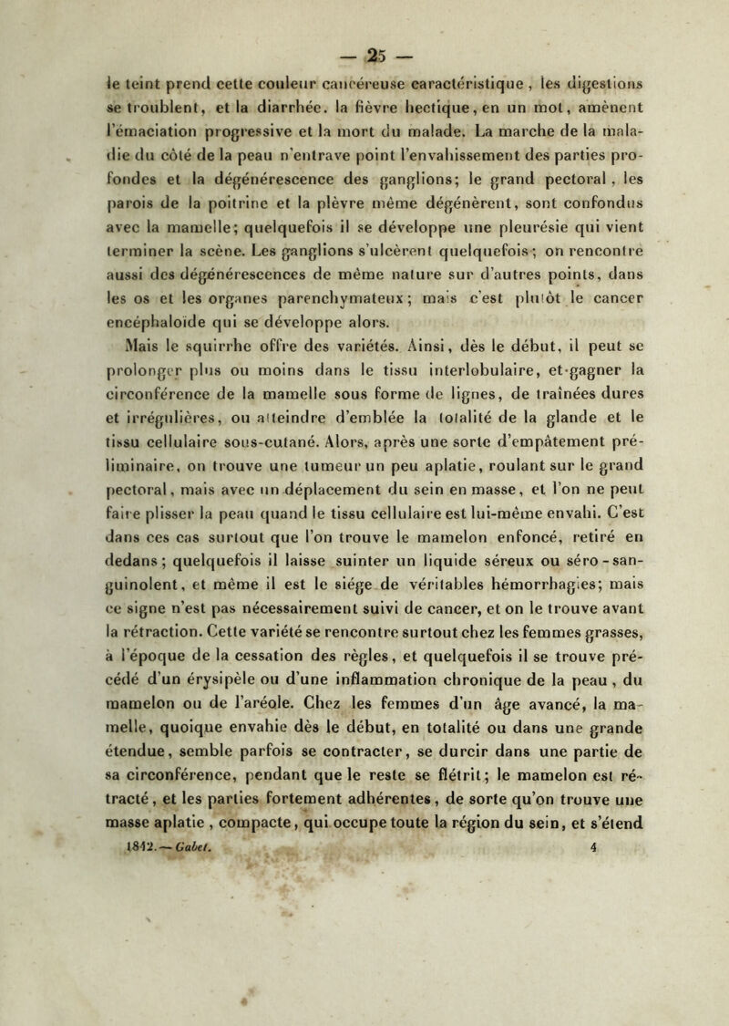 le teint prend cette couleur cancéreuse caractéristique , les digestions se troublent, et la diarrhée, la fièvre hectique, en un mot, amènent l’émaciation progressive et la mort du malade. La marche de la mala- die du côté de la peau n’entrave point l’envahissement des parties pro- fondes et la dégénérescence des ganglions; le grand pectoral , les parois de la poitrine et la plèvre même dégénèrent, sont confondus avec la mamelle; quelquefois il se développe une pleurésie qui vient terminer la scène. Les ganglions s’ulcèrent quelquefois ; on rencontre aussi des dégénérescences de même nature sur d’autres points, dans les os et les organes parenchymateux; mais c’est plutôt le cancer encéphaloïde qui se développe alors. Mais le squirrhe offre des variétés. Ainsi, dès le début, il peut se prolonger plus ou moins dans le tissu interlobulaire, et-gagner la circonférence de la mamelle sous forme de lignes, de traînées dures et irrégulières, ou atteindre d’emblée la totalité de la glande et le tissu cellulaire sous-cutané. Alors, après une sorte d’empâtement pré- liminaire, on trouve une tumeur un peu aplatie, roulant sur le grand pectoral, mais avec un déplacement du sein en masse, et l’on ne peuL fair e plisser la peau quand le tissu cellulaire est lui-même envahi. C’est dans ces cas surtout que l’on trouve le mamelon enfoncé, retiré en dedans; quelquefois il laisse suinter un liquide séreux ou séro-san- guinolent, et même il est le siège de véritables hémorrhagies; mais ce signe n’est pas nécessairement suivi de cancer, et on le trouve avant la rétraction. Cette variété se rencontre surtout chez les femmes grasses, à i’époque de la cessation des règles, et quelquefois il se trouve pré- cédé d’un érysipèle ou d’une inflammation chronique de la peau , du mamelon ou de l’aréole. Chez les femmes d’un âge avancé, la ma- melle, quoique envahie dès le début, en totalité ou dans une grande étendue, semble parfois se contracter, se durcir dans une partie de sa circonférence, pendant que le reste se flétrit; le mamelon est ré- tracté , et les parties fortement adhérentes, de sorte qu’on trouve une masse aplatie , compacte, qui occupe toute la région du sein, et s’étend 1842.— Gabet. 4