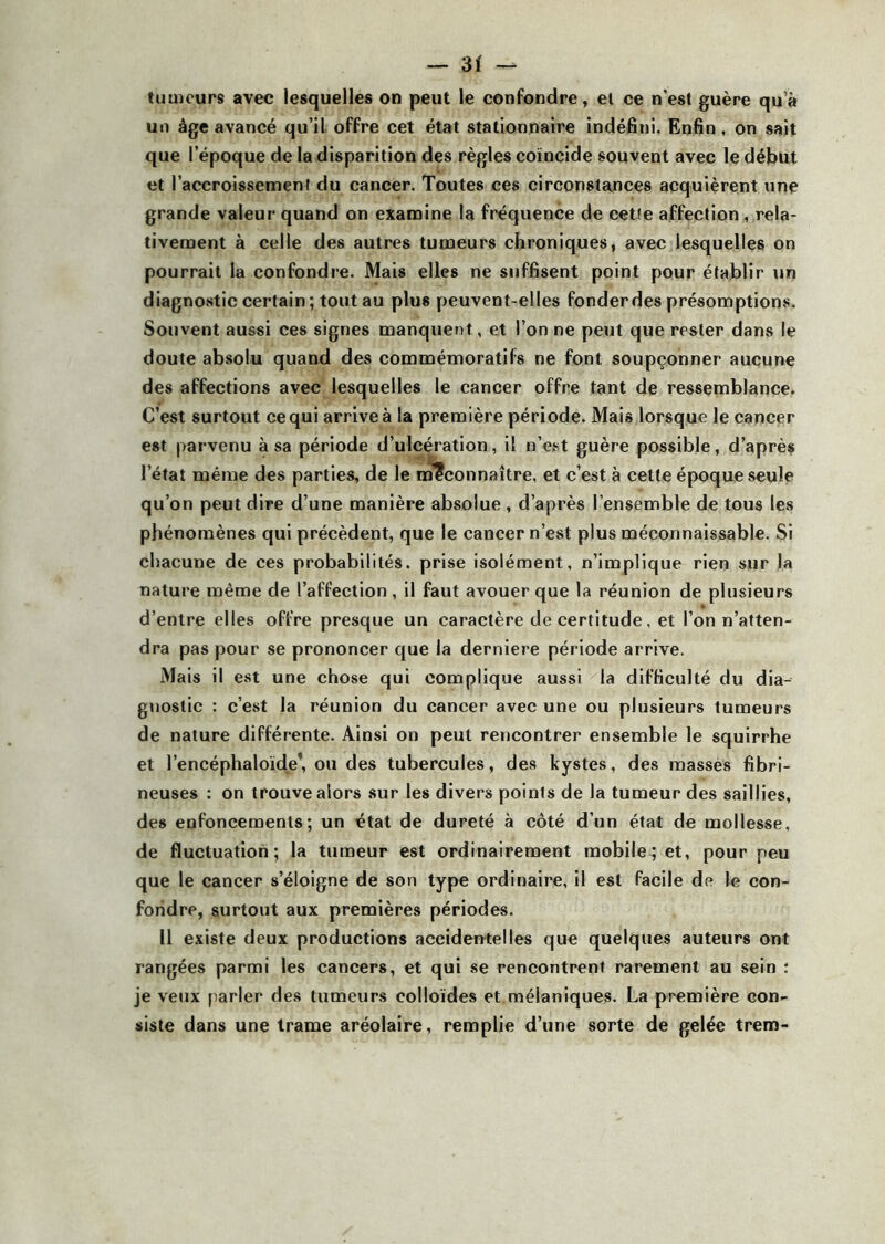 tumeurs avec lesquelles on peut le confondre, et ce n’est guère qu’à un âge avancé qu’il offre cet état stationnaire indéfini. Enfin, on sait que l’époque de la disparition des règles coïncide souvent avec le début et l’accroissement du cancer. Toutes ces circonstances acquièrent une grande valeur quand on examine la fréquence de cette affection, rela- tivement à celle des autres tumeurs chroniques, avec lesquelles on pourrait la confondre. Mais elles ne suffisent point pour établir un diagnostic certain; tout au plus peuvent-elles fonderdes présomptions. Souvent aussi ces signes manquent, et l’on ne peut que rester dans le doute absolu quand des commémoratifs ne font soupçonner aucune des affections avec lesquelles le cancer offre tant de ressemblance. C’est surtout cequi arriveà la première période. Mais lorsque le cancer est parvenu à sa période d’ulcération, il n’est guère possible, d’après l’état même des parties, de le méconnaître, et c’est à cette époque seule qu’on peut dire d’une manière absolue , d’après l’ensemble de tous les phénomènes qui précèdent, que le cancer n’est plus méconnaissable. Si chacune de ces probabilités, prise isolément, n’implique rien sur la nature même de l’affection , il faut avouer que la réunion de plusieurs d’entre elles offre presque un caractère de certitude, et l’on n’atten- dra pas pour se prononcer que la derniere période arrive. Mais il est une chose qui complique aussi la difficulté du dia- gnostic : c’est la réunion du cancer avec une ou plusieurs tumeurs de nature différente. Ainsi on peut rencontrer ensemble le squirrhe et l’encéphaloïde*, ou des tubercules, des kystes, des masses fibri- neuses : on trouve alors sur les divers points de la tumeur des saillies, des enfoncements; un état de dureté à côté d’un état de mollesse, de fluctuation; la tumeur est ordinairement mobile; et, pour peu que le cancer s’éloigne de son type ordinaire, il est facile de le con- fondre, surtout aux premières périodes. Il existe deux productions accidentelles que quelques auteurs ont rangées parmi les cancers, et qui se rencontrent rarement au sein : je veux parler des tumeurs colloïdes et mélaniques. La première con- siste dans une trame aréolaire, remplie d’une sorte de gelée trem-