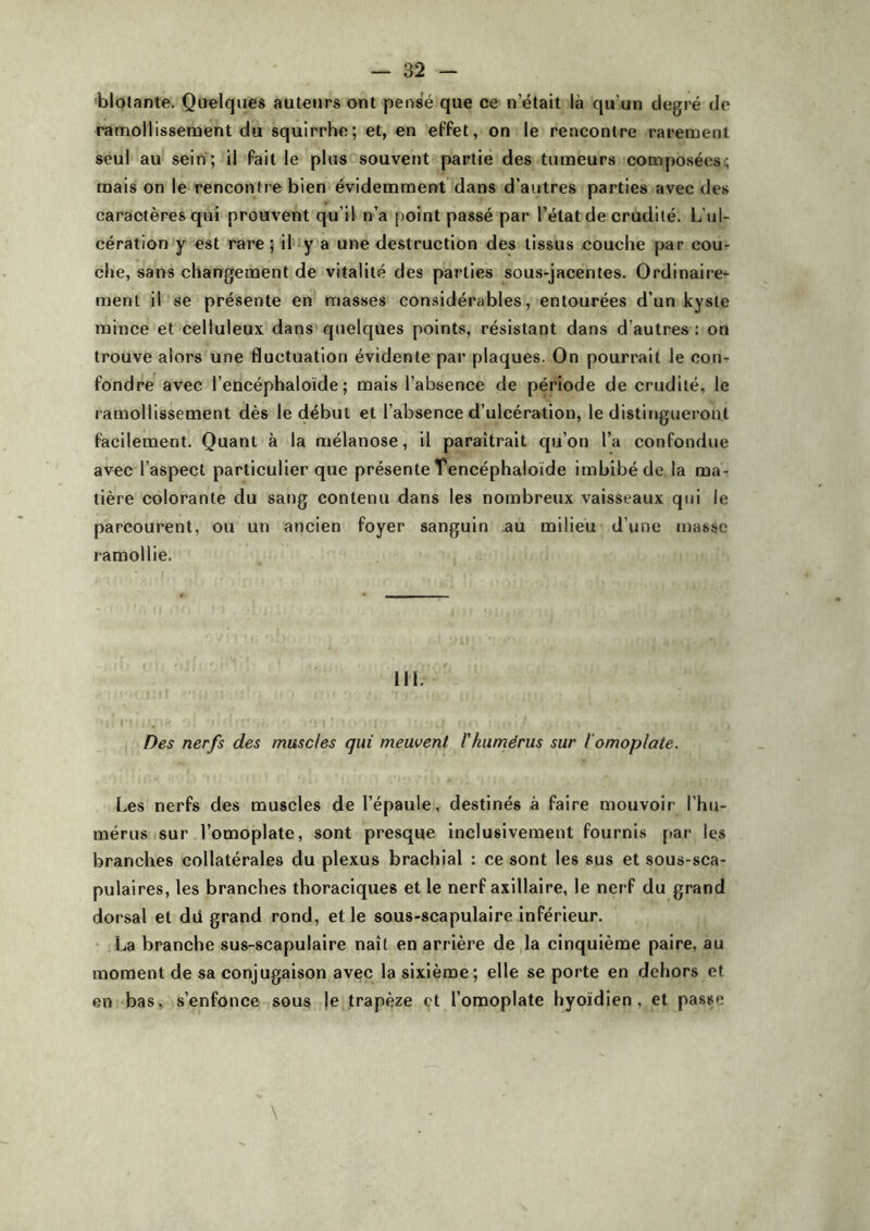 blolante. Quelques auteurs ont pensé que ce n était là qu'un degré de ramollissement du squirrhe; et, en effet, on le rencontre rarement seul au sein; il fait le plus souvent partie des tumeurs composées; mais on le rencontre bien évidemment dans d’autres parties avec des caractères qui prouvent qu’il n’a point passé par l’état de crudité. L’ul- cération y est rare ; il y a une destruction des tissus couche par cou- che, sans changement de vitalité des parties sous-jacentes. Ordinaire- ment il se présente en masses considérables, entourées d’un kyste mince et celluleux dans quelques points, résistant dans d’autres: on trouve alors une fluctuation évidente par plaques. On pourrait le con- fondre avec l’encéphaloïde ; mais l’absence de période de crudité, le ramollissement dès le début et l’absence d’ulcération, le distingueront facilement. Quant à la mélanose, il paraîtrait qu’on l’a confondue avec l’aspect particulier que présente Tencéphaloïde imbibé de la ma- tière colorante du sang contenu dans les nombreux vaisseaux qui le parcourent, ou un ancien foyer sanguin au milieu d’une masse ramollie. III. Des nerfs des muscles qui meuvent l'humérus sur l’omoplate. Les nerfs des muscles de l’épaule, destinés à faire mouvoir l’hu- mérus sur l’omoplate, sont presque inclusivement fournis par les branches collatérales du plexus brachial : ce sont les sus et sous-sca- pulaires, les branches thoraciques et le nerf axillaire, le nerf du grand dorsal et dd grand rond, et le sous-scapulaire inférieur. La branche sus-scapulaire naît en arrière de la cinquième paire, au moment de sa conjugaison avec la sixième; elle se porte en dehors et en bas, s’enfonce sous le trapèze et l’omoplate hyoïdien, et passe