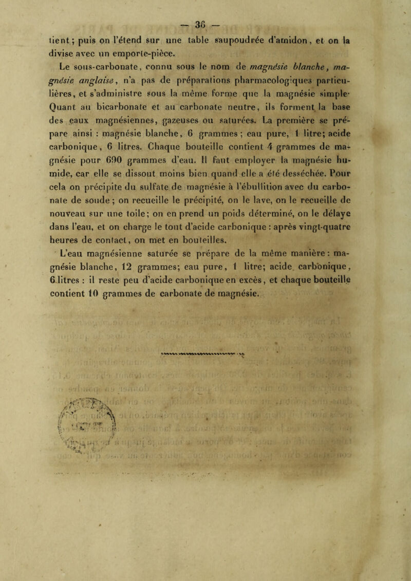 tient; puis on l’étend sur une table saupoudrée d’amidon, et on la divise avec un emporte-pièce. Le sous-carbonate, connu sous le nom de magnésie blanche, ma- gnésie anglaise, n’a pas de préparations pharmacologiques particu- lières, et s’administre sous la même forme que la magnésie simple* Quant au bicarbonate et au carbonate neutre, ils forment la base des eaux magnésiennes, gazeuses ou saturées. La première se pré- pare ainsi : magnésie blanche, 6 grammes; eau pure, 1 litre; acide carbonique, 6 litres. Chaque bouteille contient 4 grammes de ma- gnésie pour 600 grammes d’eau. Il faut employer la magnésie hu- mide, car elle se dissout moins bien quand elle a été desséchée. Pour cela on précipite du sulfate de magnésie à l’ébullition avec du carbo- nate de soude; on recueille le précipité, on le lave, on le recueille de nouveau sur une toile; on en prend un poids déterminé, on le délaye dans l’eau, et on charge le tout d’acide carbonique : après vingt-quatre heures de contact, on met en bouteilles. L’eau magnésienne saturée se prépare de la même manière : ma- gnésie blanche, 12 grammes; eau pure, t litre; acide carbonique, 6 litres : il reste peu d’acide carbonique en excès, et chaque bouteille contient 10 grammes de carbonate de magnésie. r