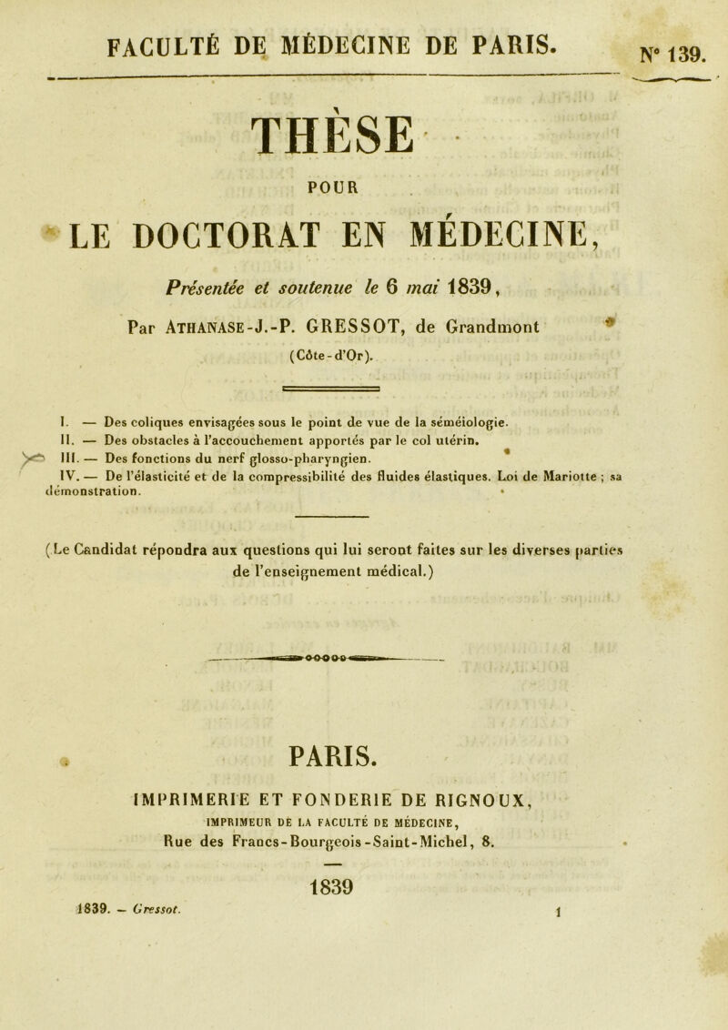 FACULTÉ DE MÉDECINE DE PARIS N' 139. THESE POUR LE DOCTORAT EN MÉDECINE, Présentée et soutenue le 6 mai 1839, Par ATHANASE-J.-P. GRESSOT, de Grandmont (Côte-d’Or). I. — Des coliques envisagées sous le point de vue de la séméiologie. II. — Des obstacles à l’accouchement apportés par le col utérin. III. — Des fonctions du nerf glosso-pharyngien. IV. — De l’élasticité et de la compressibilité des fluides élastiques. Loi de Marioite ; sa démonstration. • ( Le Candidat répondra aux questions qui lui seront faites sur les diverses parties de l’enseignement médical.) OOOMirrm PARIS. IMPRIMERIE ET FONDERIE DE RIGNOUX, IMPRIMEUR UE I.A FACULTÉ DE MÉDECINE, Rue des Francs-Bourgeois-Saint-Michel, 8. 1839. — Gressot. 1839 î