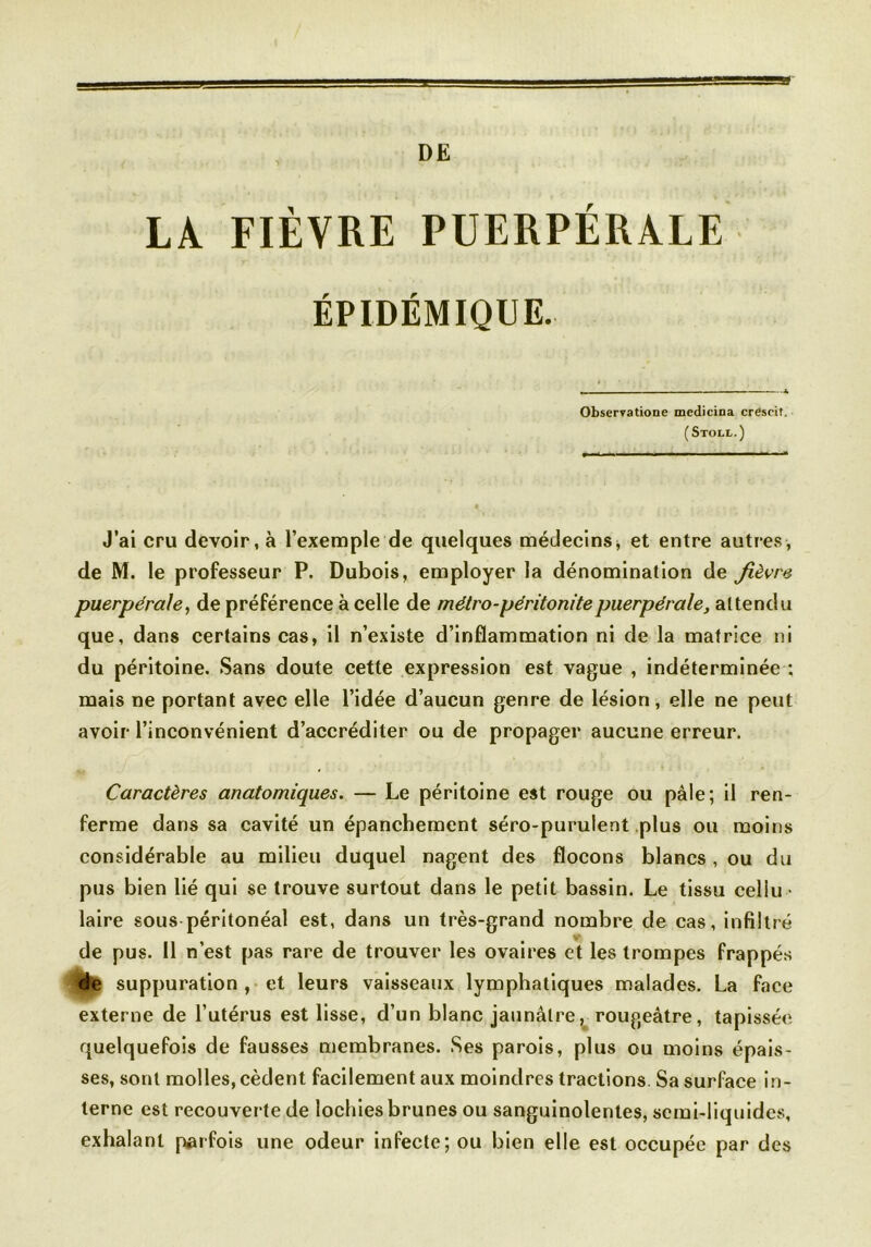 DE LA FIÈVRE PUERPÉRALE ÉPIDÉMIQUE. Observatione mcdicina crescit. (Stoll.) J’ai cru devoir, à l’exemple de quelques médecins * et entre autres, de M. le professeur P. Dubois, employer la dénomination de fièvre puerpérale, de préférence à celle de métro-péritonite puerpérale, attendu que, dans certains cas, il n’existe d’inflammation ni de la matrice ni du péritoine. Sans doute cette expression est vague , indéterminée : mais ne portant avec elle l’idée d’aucun genre de lésion, elle ne peut avoir l’inconvénient d’accréditer ou de propager aucune erreur. Caractères anatomiques. — Le péritoine est rouge ou pâle; il ren- ferme dans sa cavité un épanchement séro-purulent plus ou moins considérable au milieu duquel nagent des flocons blancs , ou du pus bien lié qui se trouve surtout dans le petit bassin. Le tissu cellu • laire sous péritonéal est, dans un très-grand nombre de cas, infiltré de pus. 11 n’est pas rare de trouver les ovaires et les trompes frappés de suppuration , et leurs vaisseaux lymphatiques malades. La face externe de l’utérus est lisse, d’un blanc jaunâtre, rougeâtre, tapissée, quelquefois de fausses membranes. Ses parois, plus ou moins épais- ses, sont molles, cèdent facilement aux moindres tractions. Sa surface in- terne est recouverte de lochies brunes ou sanguinolentes, semi-liquides, exhalant parfois une odeur infecte; ou bien elle est occupée par des