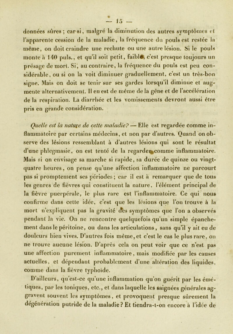 données sûres; car si, malgré la diminution des autres symptômes et l’apparente cession de la maladie, la fréquence du pouls est restée la même, on doit craindre une rechute ou une autre lésion. Si le pouls monte à 140 puis., et qu’il soit petit, faiblé, c’est presque toujours un présage de mort. Si , au contraire, la fréquence du pouls est peu con- sidérable, ou si on la voit diminuer graduellement, c’est un très-bon signe. Mais on doit se tenir sur ses gardes lorsqu’il diminue et aug- mente alternativement. Il en est de même delà gêne et de l’accélération de la respiration. La diarrhée et les vomissements devront aussi être pris en grande considération. Quelle est la nature de cette maladie? — Elle est regardée comme in- flammatoire par certains médecins, et non par d’autres. Quand on ob- serve des lésions ressemblant à d’autres lésions qui sont le résultat d’une phlegmasie, on est tenté de la regardée comme inflammatoire. Mais si on envisage sa marche si rapide, sa durée de quinze ou vingt- quatre heures, on pense qu’une affection inflammatoire ne parcourt pas si promptement ses périodes; car il est à remarquer que de tous les genres de fièvres qui constituent la nature, l’élément principal de la fièvre puerpérale, le plus rare est l’inflammatoire. Ce qui nous confirme dans cette idée, c’est que les lésions que l’on trouve à la mort n’expliquent pas la gravité ifes symptômes que l’on a observés pendant la vie. On ne rencontre quelquefois qu’un simple épanche- ment dans le péritoine, ou dans les articulations, sans qu’il y ait eu de douleurs bien vives. D’autres fois même, et c’est le cas le plus rare, on ne trouve aucune lésion. D’après cela on peut voir que ce n’est pas une affection purement inflammatoire, mais modifiée par les causes actuelles, et dépendant probablement d’une altération des liquides, comme dans la fièvre typhoïde. D’ailleurs, qu’est-ce qu’une inflammation qu’on guérit par les émé- tiques, par les toniques, etc., et dans laquelle les saignées générales ag- gravent souvent les symptômes, et provoquent presque sûrement la dégénération putride de la maladie? Et tiendra-t-on encore à l’idée de