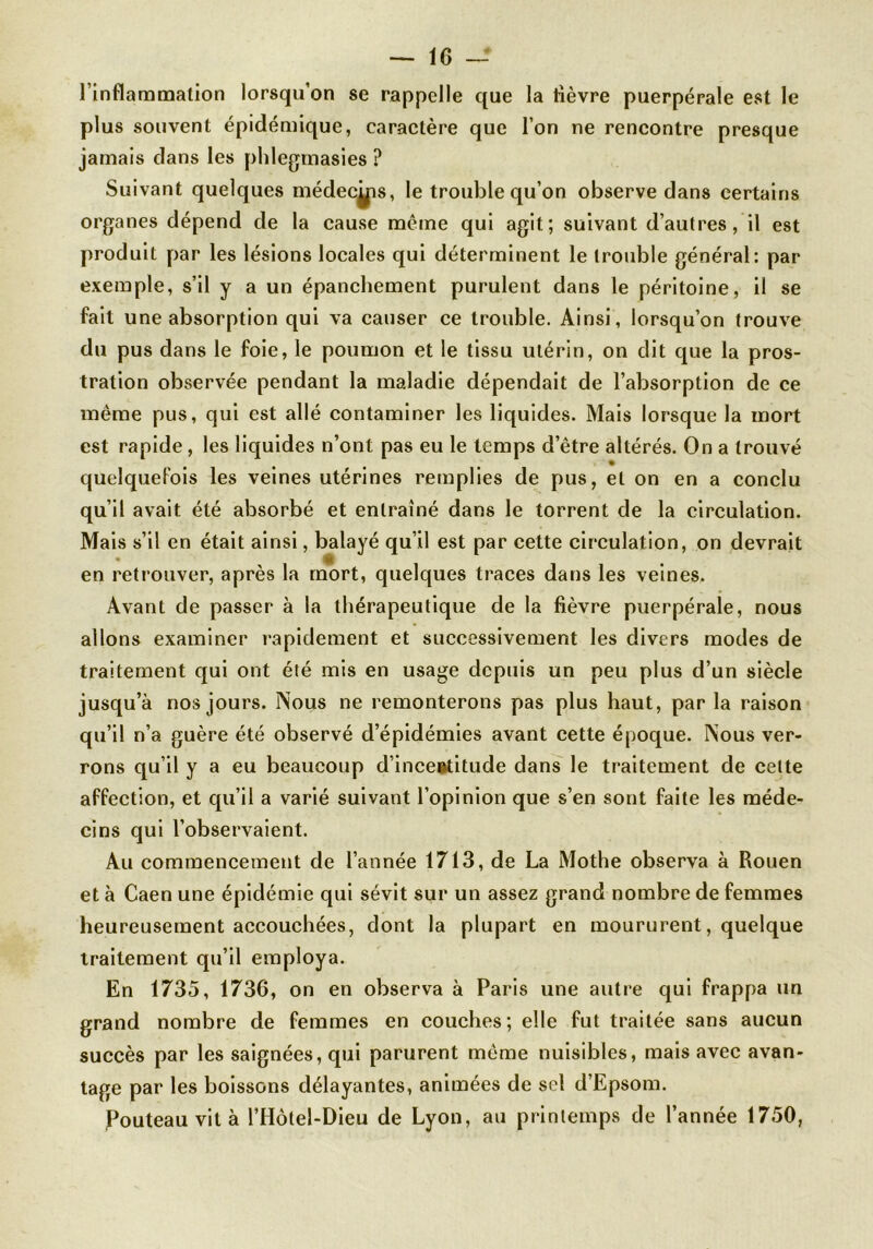 l’inflammation lorsqu’on se rappelle que la lièvre puerpérale est le plus souvent épidémique, caractère que l’on ne rencontre presque jamais dans les phlegmasies ? Suivant quelques médec^is, le trouble qu’on observe dans certains organes dépend de la cause même qui agit; suivant d’autres, il est produit par les lésions locales qui déterminent le trouble général: par exemple, s’il y a un épanchement purulent dans le péritoine, il se fait une absorption qui va causer ce trouble. Ainsi, lorsqu’on trouve du pus dans le foie, le poumon et le tissu utérin, on dit que la pros- tration observée pendant la maladie dépendait de l’absorption de ce même pus, qui est allé contaminer les liquides. Mais lorsque la mort est rapide, les liquides n’ont pas eu le temps d’être altérés. On a trouvé quelquefois les veines utérines remplies de pus, et on en a conclu qu’il avait été absorbé et entraîné dans le torrent de la circulation. Mais s’il en était ainsi, balayé qu’il est par cette circulation, on devrait • v; en retrouver, après la mort, quelques traces dans les veines. Avant de passer à la thérapeutique de la lièvre puerpérale, nous allons examiner rapidement et successivement les divers modes de traitement qui ont été mis en usage depuis un peu plus d’un siècle jusqu’à nos jours. Nous ne remonterons pas plus haut, par la raison qu’il n’a guère été observé d’épidémies avant cette époque. Nous ver- rons qu’il y a eu beaucoup d’inceetitude dans le traitement de celte affection, et qu’il a varié suivant l’opinion que s’en sont faite les méde- cins qui l’observaient. Au commencement de l’année 1713, de La Mothe observa à Rouen et à Caen une épidémie qui sévit sur un assez grand nombre de femmes heureusement accouchées, dont la plupart en moururent, quelque traitement qu’il employa. En 1735, 1736, on en observa à Paris une autre qui frappa un grand nombre de femmes en couches; elle fut traitée sans aucun succès par les saignées, qui parurent même nuisibles, mais avec avan- tage par les boissons délayantes, animées de sel d’Epsom. Pouteau vit à l’Hôtel-Dieu de Lyon, au printemps de l’année 1750,