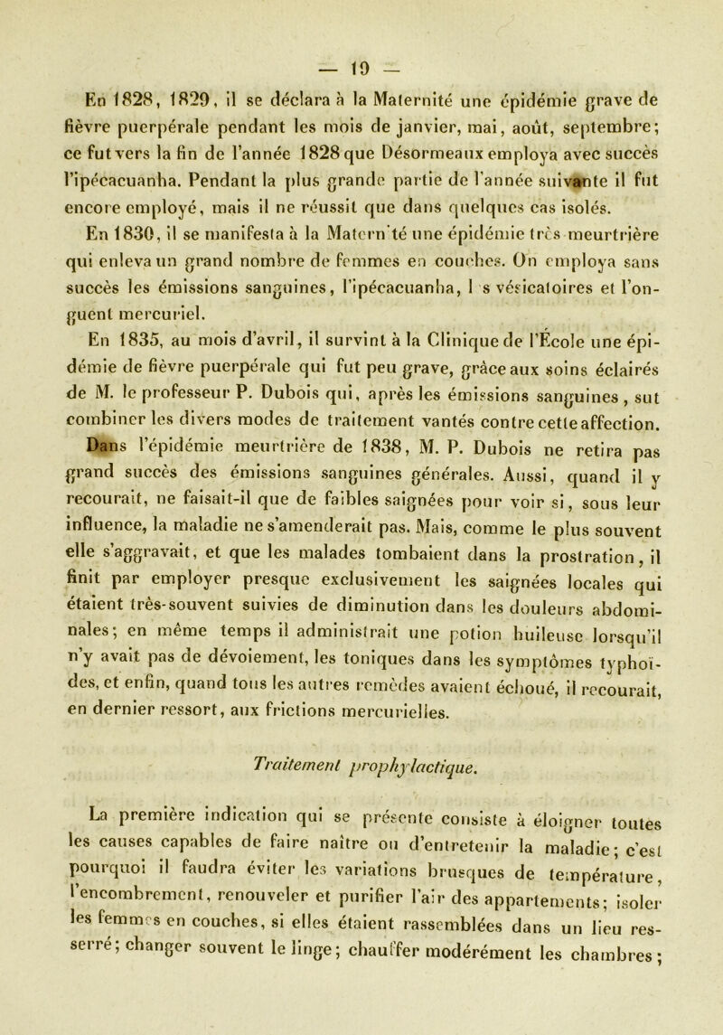 En 1828, 1829, il se déclara à la Maternité une épidémie grave de fièvre puerpérale pendant les mois de janvier, mai, août, septembre; ce fut vers la fin de l’année 1828 que Désormeaux employa avec succès l’ipécacuanha. Pendant la plus grande partie de l’année suivante il fut encore employé, mais il ne réussit que dans quelques cas isolés. En 1830, il se manifesla à la Matern'té une épidémie très meurtrière qui enleva un grand nombre de femmes en couches. On employa sans succès les émissions sanguines, l’ipécacuanha, 1 s vésicatoires et l’on- guent mercuriel. En 1835, au mois d’avril, il survint à la Clinique de l’Ecole une épi- démie de fièvre puerpérale qui fut peu grave, grâce aux soins éclairés de M. le professeur P. Dubois qui, après les émissions sanguines , sut combiner les divers modes de traitement vantés contre cette affection. Dans l’épidémie meurtrière de 1838, M. P. Dubois ne retira pas grand succès des émissions sanguines générales. Aussi, quand il y recourait, ne faisait-il que de faibles saignées pour voir si, sous leur influence, la maladie ne s’amenderait pas. Mais, comme le plus souvent elle s’aggravait, et que les malades tombaient dans la prostration, il finit par employer presque exclusivement les saignées locales qui étaient très-souvent suivies de diminution dans les douleurs abdomi- nales; en même temps il administrait une potion huileuse lorsqu’il ny avait pas de dévoiement, les toniques dans les symptômes typhoï- des, et enfin, quand tous les autres remèdes avaient échoué, il recourait, en dernier ressort, aux frictions mercurielles. Traitement prophylactique. La première indication qui se présente consiste à éloigner toutes les causes capables de faire naître ou d’entretenir la maladie; c’est pourquoi il faudra éviter les variations brusques de température, l'encombrement, renouveler et purifier l’air des appartements; isoler les femmes en couches, si elles étaient rassemblées dans un lieu res- serre; changer souvent le linge; chauffer modérément les chambres;