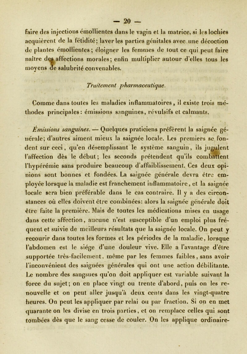 faire des injections émollientes dans le vagin el la matrice, si les lochies acquièrent de la fétidité: laveries parties génitales avec une décoction do plantes émollientes; éloigner les femmes de tout ce qui peut faire naître dçs affections morales; enfin multiplier autour d'elles tous les moyens de salubrité convenables. Traitement pharmaceutique. Comme dans toutes les maladies inflammatoires, il existe trois mé- thodes principales: émissions sanguines, révulsifs et calmants. Émissions sanguines. — Quelques praticiens préfèrent la saignée gé- nérale; d’autres aiment mieux la saignée locale. Les premiers se fon- dent sur ceci, qu’en désemplissant le système sanguin, ils jugulent l’affection dès le début; les seconds prétendent qu’ils combattent l’hypérémie sans produire beaucoup d’affaiblissement. Ces deux opi- nions sont bonnes et fondées. La saignée générale devra être em- ployée lorsque la maladie est franchement inflammatoire, et la saignée locale sera bien préférable dans le cas contraire. Il y a des circon- stances où elles doivent être combinées: alors la saignée générale doit être faite la première. Mais de toutes les médications mises en usage dans cette affection, aucune n’est susceptible d’un emploi plus fré- quent et suivie de meilleurs résultats que la saignée locale. On peut y recourir dans toutes les formes et les périodes de la maladie, lorsque l’abdomen est le siège d’une douleur vive. Elle a l’avantage d’être supportée très-facilement, même par les femmes faibles, sans avoir l’inconvénient des saignées générales qui ont une action débilitante. Le nombre des sangsues qu’on doit appliquer est variable suivant la force du sujet; on en place vingt ou trente d’abord, puis on les re- nouvelle et on peut aller jusqu’à deux cenls dans les vingt-quatre heures. On peut les appliquer par relai ou par fraction. Si on en met quarante on les divise en trois parties, et on remplace celles qui sont tombées dès que le sang cesse de couler. On les applique ordinaire-