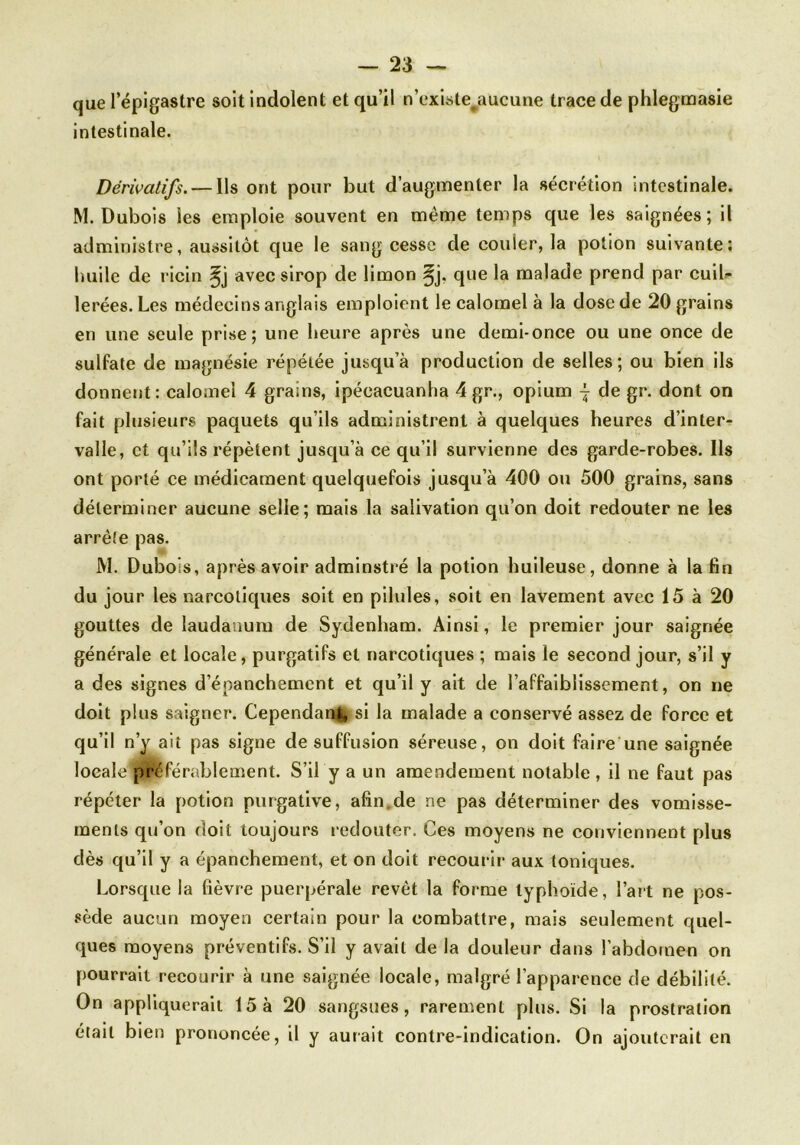 que 1 epigastre soit indolent et qu’il n’existe^aucune trace de phlegmasie intestinale. Dérivatifs. — Ils ont pour but d’augmenter la sécrétion intestinale. M. Dubois les emploie souvent en même temps que les saignées; il administre, aussitôt que le sang cesse de couler, la potion suivante: huile de ricin ^j avec sirop de limon §j, que la malade prend par cuil- lerées. Les médecins anglais emploient le calomel à la dose de 20 grains en une seule prise; une heure après une demi-once ou une once de sulfate de magnésie répétée jusqu’à production de selles; ou bien ils donnent: calomel 4 grains, ipéeacuanha 4 gr., opium | de gr. dont on fait plusieurs paquets qu’ils administrent à quelques heures d’inter- valle, et qu’ils répètent jusqu’à ce qu’il survienne des garde-robes. Ils ont porté ce médicament quelquefois jusqu’à 400 on 500 grains, sans déterminer aucune selle; mais la salivation qu’on doit redouter ne les arrête pas. M. Dubois, après avoir adminstré la potion huileuse, donne à la fin du jour les narcotiques soit en pilules, soit en lavement avec 15 à 20 gouttes de laudanum de Sydenham. Ainsi, le premier jour saignée générale et locale, purgatifs et narcotiques ; mais le second jour, s’il y a des signes d’éoanchemcnt et qu’il y ait de l’affaiblissement, on ne doit plus saigner. Cependant, si la malade a conservé assez de force et qu’il n’y ait pas signe de suffusion séreuse, on doit faire une saignée loea!e*préférablement. S’il y a un amendement notable, il ne faut pas répéter la potion purgative, afin.de ne pas déterminer des vomisse- ments qu’on doit toujours redouter. Ces moyens ne conviennent plus dès qu’il y a épanchement, et on doit recourir aux toniques. Lorsque la fièvre puerpérale revêt la forme typhoïde, l’art ne pos- sède aucun moyen certain pour la combattre, mais seulement quel- ques moyens préventifs. S’il y avait de la douleur dans l’abdomen on pourrait recourir à une saignée locale, malgré l’apparence de débilité. On appliquerait 15 à 20 sangsues, rarement plus. Si la prostration était bien prononcée, il y aurait contre-indication. On ajouterait en