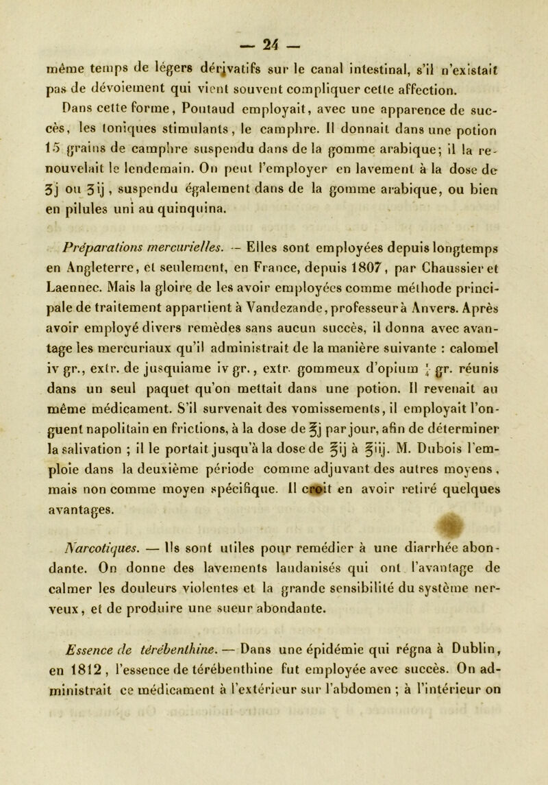 même temps de légers dérivatifs sur le canal intestinal, s’il n’existait pas de dévoiement qui vient souvent compliquer celle affection. Dans celte forme, Poutaud employait, avec une apparence de suc- cès, les Ioniques stimulants, le camphre. Il donnait dans une potion 15 grains de camphre suspendu dans de la gomme arabique; il la re- nouvelait le lendemain. On peut l’employer en lavement à la dose de 3j ou 3ij , suspendu également dans de la gomme arabique, ou bien en pilules uni au quinquina. Préparations mercurielles. — Elles sont employées depuis longtemps en Angleterre, et seulement, en France, depuis 1807, par Chaussieret Laennec. Mais la gloire de les avoir employées comme méthode princi- pale de traitement appartient à Vandezande, professeur à Anvers. Après avoir employé divers remèdes sans aucun succès, il donna avec avan- tage les mercuriaux qu’il administrait de la manière suivante : calomel iv gr., exlr. de jusquiame ivgr., extr. gommeux d’opium J- gr. réunis dans un seul paquet qu’on mettait dans une potion. Il revenait au même médicament. S’il survenait des vomissements, il employait l’on- guent napolitain en frictions, à la dose de ^j par jour, afin de déterminer la salivation ; il le portait jusqu’à la dose de §ij à ^iij. M. Dubois l'em- ploie dans la deuxième période comme adjuvant des autres moyens , mais non comme moyen spécifique. 11 croit en avoir retiré quelques avantages. Narcotiques. — Ils sont utiles pour remédier à une diarrhée abon- dante. On donne des lavements laudanisés qui ont l’avantage de calmer les douleurs violentes et la grande sensibilité du système ner- veux, et de produire une sueur abondante. Essence de térébenthine.— Dans une épidémie qui régna à Dublin, en 1812, l’essence de térébenthine fut employée avec succès. On ad- ministrait ce médicament à l’extérieur sur l’abdomen ; à l’intérieur on