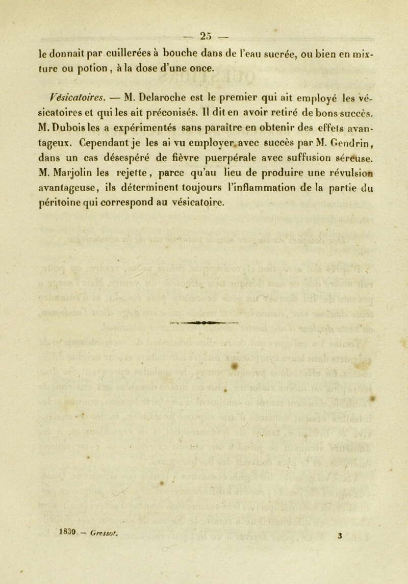 2 5 — le donnait par cuillerées à bouche dans de l’eau sucrée, ou bien en mix- ture ou potion , à la dose d’une once. Vésicatoires. — M. Delaroche est le premier qui ait employé les vé- sicatoires et qui les ait préconisés. Il dit en avoir retiré de bons succès. M.Duboisles a expérimentés sans paraître en obtenir des effets avan- tageux. Cependant je les ai vu employer, avec succès par M. Gendrin, dans un cas désespéré de fièvre puerpérale avec suffusion séreuse. M. Marjolin les rejette, parce qu’au lieu de produire une révulsion avantageuse, ils déterminent toujours l’inflammation delà partie du péritoine qui correspond au vésicatoire. 1839. — Grtssof. 3