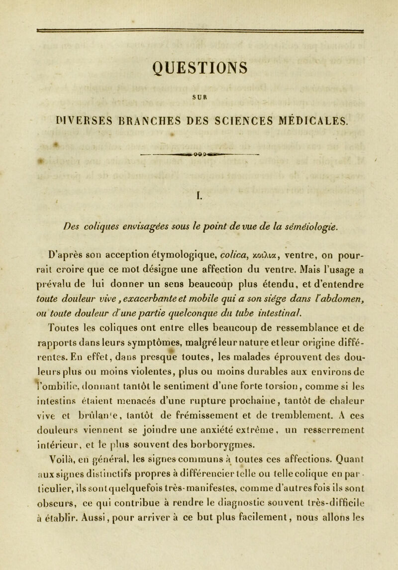 QUESTIONS SUR DIVERSES BRANCHES DES SCIENCES MÉDICALES. mÊ I. S Des coliques envisagées sous le point de vue de la séméiologie. D’après son acception étymologique, colica, xoiXia, ventre, on pour- rail croire que ce mot désigne une affection du ventre. Mais l’usage a prévalu de lui donner un sens beaucoup plus étendu, et d’entendre toute douleur vive, exacerbante et mobile qui a son siège dans l’abdomen, ou toute douleur dune partie quelconque du tube intestinal. Toutes les coliques ont entre elles beaucoup de ressemblance eide rapports dans leurs symptômes, malgré leur nature etleur origine diffé- rentes. En effet, dans presque toutes, les malades éprouvent des dou- leurs plus ou moins violentes, plus ou moins durables aux environs de l’ombilic, donnant tantôt le sentiment d’une forte torsion, comme si les intestins étaient menacés d’une rupture prochaine, tantôt de chaleur vive et brulan'e, tantôt de frémissement et de tremblement. A ces douleurs viennent se joindre une anxiété extrême, un resserrement intérieur, et le plus souvent des borborygmes. Voilà, en général, les signes communs à toutes ces affections. Quant aux signes distinctifs propres à différencier telle ou telle colique en par- ticulier, ilssontquelquefois très-manifestes, comme d’autres fois ils sont obscurs, ce qui contribue à rendre le diagnostic souvent très-difficile à établir. Aussi, pour arriver à ce but plus facilement, nous allons les