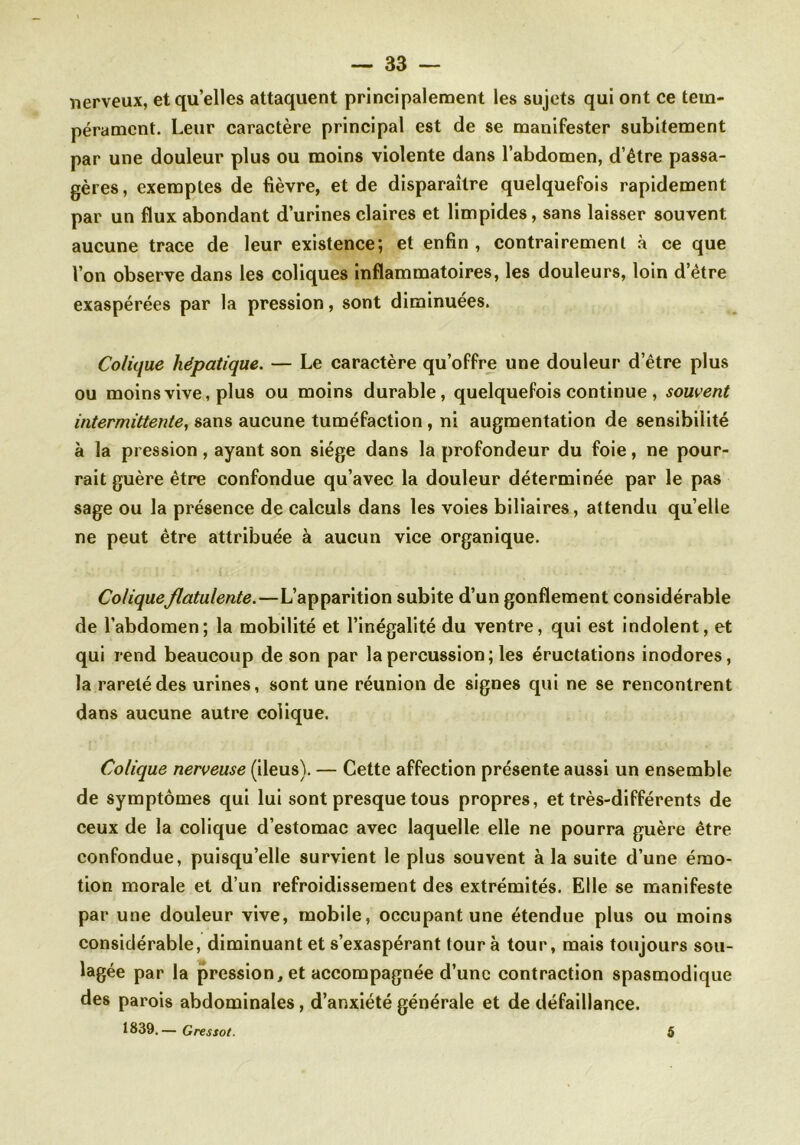 nerveux, et quelles attaquent principalement les sujets qui ont ce tem- pérament. Leur caractère principal est de se manifester subitement par une douleur plus ou moins violente dans l’abdomen, d’être passa- gères, exemptes de fièvre, et de disparaître quelquefois rapidement par un flux abondant d’urines claires et limpides, sans laisser souvent aucune trace de leur existence; et enfin , contrairement à ce que Von observe dans les coliques inflammatoires, les douleurs, loin d’être exaspérées par la pression, sont diminuées. Colique hépatique. — Le caractère qu’offre une douleur d’être plus ou moins vive, plus ou moins durable, quelquefois continue , souvent intermittente, sans aucune tuméfaction , ni augmentation de sensibilité à la pression, ayant son siège dans la profondeur du foie, ne pour- rait guère être confondue qu’avec la douleur déterminée par le pas sage ou la présence de calculs dans les voies biliaires, attendu qu’elle ne peut être attribuée à aucun vice organique. ColiqueJlatulente.—L’apparition subite d’un gonflement considérable de l’abdomen; la mobilité et l’inégalité du ventre, qui est indolent, et qui rend beaucoup de son par la percussion ; les éructations inodores, la rareté des urines, sont une réunion de signes qui ne se rencontrent dans aucune autre colique. Colique nerveuse (iléus). — Cette affection présente aussi un ensemble de symptômes qui lui sont presque tous propres, et très-différents de ceux de la colique d’estomac avec laquelle elle ne pourra guère être confondue, puisqu’elle survient le plus souvent à la suite d’une émo- tion morale et d’un refroidissement des extrémités. Elle se manifeste par une douleur vive, mobile, occupant une étendue plus ou moins considérable, diminuant et s’exaspérant tour à tour, mais toujours sou- lagée par la pression, et accompagnée d’une contraction spasmodique des parois abdominales, d’anxiété générale et de défaillance. 1839.— Gressot. 5