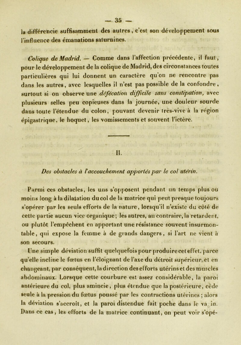 la différencie suffisamment des autres, c’est son développement sous l’influence des émanations saturnines. Colique de Madrid. — Comme dans l’affection précédente, il faut, pour le développement de la colique de Madrid, des circonstances toutes particulières qui lui donnent un caractère qu’on ne rencontre pas dans les autres, avec lesquelles il n’est pas possible de la confondre, surtout si on observe une défécation difficile sans constipation, avec plusieurs selles peu copieuses dans la journée, une douleur sourde dans toute l’étendue du colon, pouvant devenir très-vive à la région épigastrique, le hoquet, les vomissements et souvent l’ictère. II. Des obstacles à l'accouchement apportés par le col utérin. Parmi ces obstacles, les uns s’opposent pendant un temps plus ou moins long à la dilatation du col de la matrice qui peut presque toujours s’opérer par les seuls efforts de la nature, lorsqu’il n’existe du côté de cette partie aucun vice organique; les autres, au contraire, la retardent, ou plutôt l’empêchent en apportant une résistance souvent insurmon- table, qui expose la femme à de grands dangers, si l’art ne vient à son secours. Une simple déviation suffit quelquefois pour produire cet effet, parce qu elle incline le foetus en l’éloignant de l’axe du détroit supérieur, et en changeant, par conséquent, la direction des efforts utérins et des muscles abdominaux. Lorsque cette courbure est assez considérable, la paroi antérieure du col, plus amincie, plus étendue que la postérieure, cède seule à la pression du fœtus poussé par les contractions utérines ; alors la déviation s’accroît, et la paroi distendue fait poche dans le va in. Dans ce cas, les efforts de la matrice continuant, on peut voir s’opé-