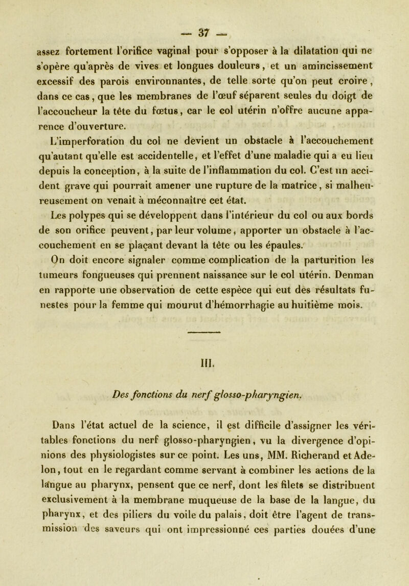 assez fortement l’orifice vaginal pour s’opposer à la dilatation qui ne s’opère qu’après de vives et longues douleurs, et un amincissement excessif des parois environnantes, de telle sorte qu’on peut croire, dans ce cas, que les membranes de l’oeuf séparent seules du doigt de l’accoucheur la tête du fœtus, car le col utérin n’offre aucune appa- rence d’ouverture. L’imperforation du col ne devient un obstacle à l’accouchement qu’au tant quelle est accidentelle, et l’effet d’une maladie qui a eu lieu depuis la conception, à la suite de l’inflammation du col. C’est un acci- dent grave qui pourrait amener une rupture de la matrice, si malheu- reusement on venait à méconnaître cet état. Les polypes qui se développent dans l’intérieur du col ou aux bords de son orifice peuvent, par leur volume, apporter un obstacle à l’ac- couchement en se plaçant devant la tête ou les épaules. On doit encore signaler comme complication de la parturition les tumeurs fongueuses qui prennent naissance sur le col utérin. Denman en rapporte une observation de cette espèce qui eut des résultats fu- nestes pour la femme qui mourut d’hémorrhagie au huitième mois. in. Des fonctions du nerf glosso-pharyngien. Dans l’état actuel de la science, il est difficile d’assigner les véri- tables fonctions du nerf glosso-pharyngien, vu la divergence d’opi- nions des physiologistes sur ce point. Les uns, MM. Richerand etAde- Ion, tout en le regardant comme servant à combiner les actions de la langue au pharynx, pensent que ce nerf, dont les filets se distribuent exclusivement à la membrane muqueuse de la base de la langue, du pharynx, et des piliers du voile du palais, doit être l’agent de trans- mission des saveurs qui ont impressionné ces parties douées d’une