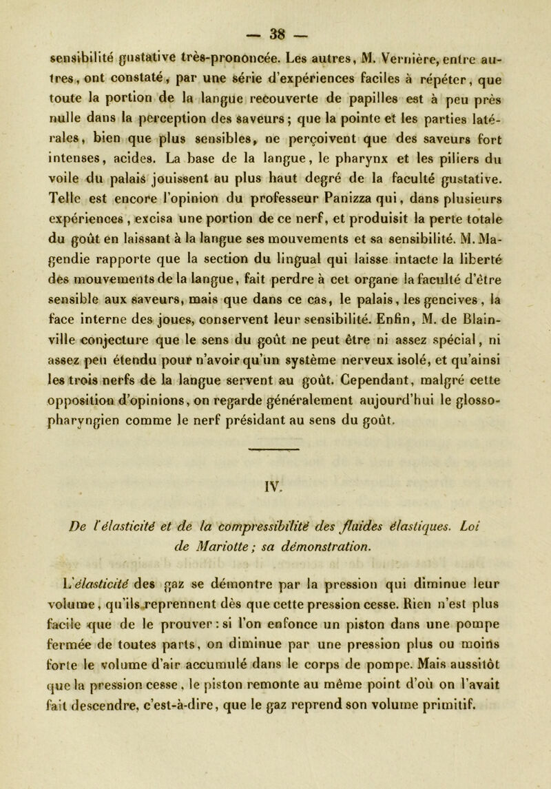 sensibilité gustative très-prononcée. Les autres, M. Vernière, entre au- tres, ont constaté, par une série d’expériences faciles à répéter, que toute la portion de la langue recouverte de papilles est à peu près nulle dans la perception des saveurs; que la pointe et les parties laté- rales, bien que plus sensibles, ne perçoivent que des saveurs fort intenses, acides. La base de la langue, le pharynx et les piliers du voile du palais jouissent au plus haut degré de la faculté gustative. Telle est encore l’opinion du professeur Panizzaqui, dans plusieurs expériences , excisa une portion de ce nerf, et produisit la perte totale du goût en laissant à la langue ses mouvements et sa sensibilité. M. Ma- gendie rapporte que la section du lingual qui laisse intacte la liberté des mouvements de la langue, fait perdre à cet organe la faculté d’être sensible aux saveurs, mais que dans ce cas, le palais, les gencives, la face interne des joues, conservent leur sensibilité. Enfin, M. de Blain- ville conjecture que le sens du goût ne peut être ni assez spécial, ni assez peu étendu pour n’avoir qu’un système nerveux isolé, et qu’ainsi les trois nerfs de la langue servent au goût. Cependant, malgré cette opposition d’opinions, on regarde généralement aujourd’hui le glosso- pharyngien comme le nerf présidant au sens du goût. IV. De l’élasticité et de la compressibilité des fluides élastiques. Loi de Mariotte ; sa démonstration. Yiélasticité des gaz se démontre par la pression qui diminue leur volume, qu’ils reprennent dès que cette pression cesse. Rien n’est plus facile que de le prouver: si l’on enfonce un piston dans une pompe fermée de toutes parts, on diminue par une pression plus ou moins forte le volume d’air accumulé dans le corps de pompe. Mais aussitôt que la pression cesse, le piston remonte au même point d’où on l’avait fait descendre, c’est-à-dire, que le gaz reprend son volume primitif.