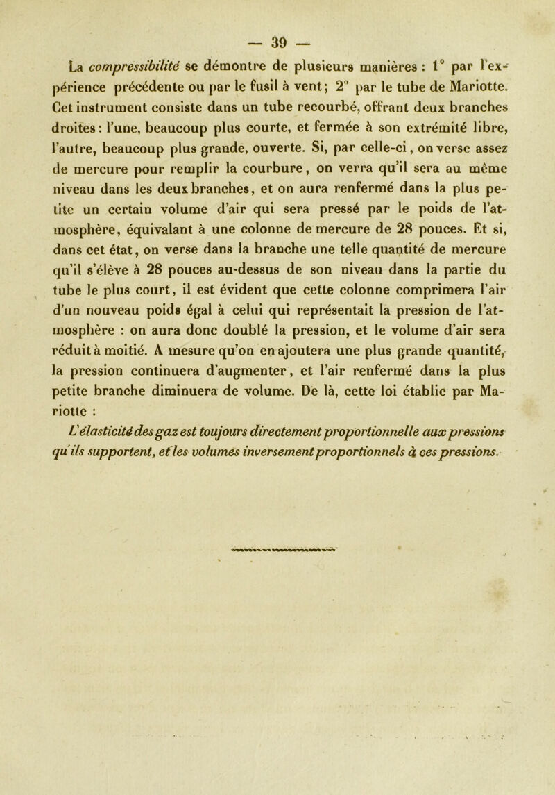 La compressibilité se démontre de plusieurs manières : 1° par 1 ex- périence précédente ou par le fusil à vent; 2° par le tube de Mariotte. Cet instrument consiste dans un tube recourbé, offrant deux branches droites: l’une, beaucoup plus courte, et fermée à son extrémité libre, l’autre, beaucoup plus grande, ouverte. Si, par celle-ci, on verse assez de mercure pour remplir la courbure, on verra qu’il sera au même niveau dans les deux branches, et on aura renfermé dans la plus pe- tite un certain volume d’air qui sera pressé par le poids de l’at- mosphère, équivalant à une colonne de mercure de 28 pouces. Et si, dans cet état, on verse dans la branche une telle quantité de mercure qu’il s’élève à 28 pouces au-dessus de son niveau dans la partie du tube le plus court, il est évident que cette colonne comprimera l’air d’un nouveau poids égal à celui qui représentait la pression de l’at- mosphère : on aura donc doublé la pression, et le volume d’air sera réduit à moitié. A mesure qu’on en ajoutera une plus grande quantité, la pression continuera d’augmenter, et l’air renfermé dans la plus petite branche diminuera de volume. De là, cette loi établie par Ma- riotte : Lélasticité des gaz est toujours directement proportionnelle aux pressions qu ils supportent, et les volumes inversement proportionnels à ces pressions,