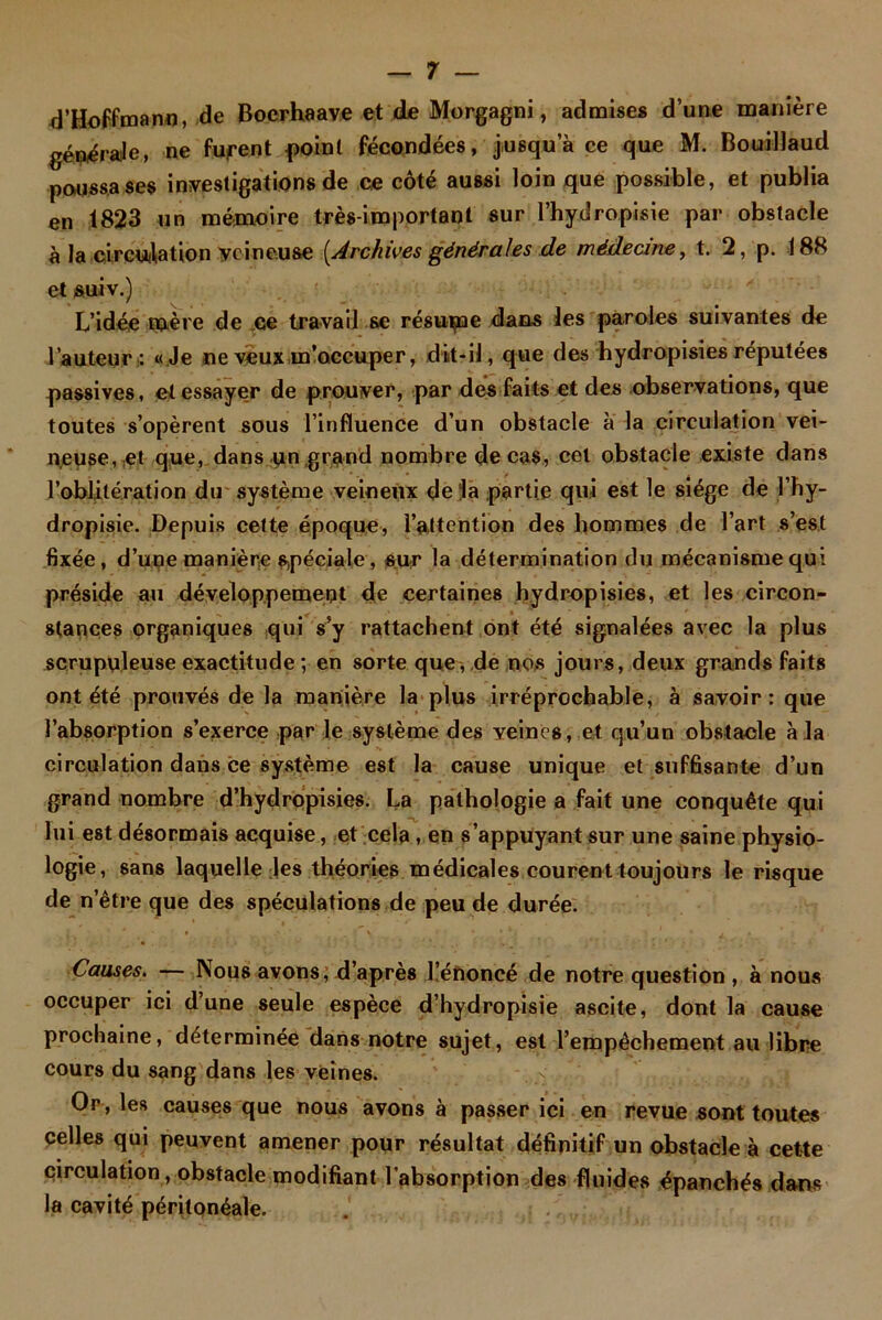 d’Hoffmann, de Boerbaave et de Morgagni, admises d’une manière générale, ne furent point fécondées, jusqu a ce que M. Bouillaud poussa ses investigations de ce côté aussi loin que possible, et publia en 1823 un mémoire très-important sur l’hydropisie par obstacle à la circuiliation veineuse [Archives générales de médecine, t. 2, p. 188 et suiv.) L’idée mère de ce travail se résume dans les paroles suivantes de l’auteur: «Je ne veux m’occuper, dit-il, que des hydropisies réputées passives, et essayer de prouver, par des faits et des observations, que toutes s’opèrent sous l’influence d’un obstacle a la circulation vei- neuse, et que, dans un grand nombre de cas, cet obstacle existe dans l'oblitération du système veineux de la partie qui est le siège de l’hy- dropisie. Depuis cette époque, l’attention des hommes de l’art s’est fixée, d’une manière spéciale, sur la détermination du mécanisme qui préside au développement de certaines hydropisies, et les circon- stances organiques ,qui s’y rattachent ont été signalées avec la plus scrupuleuse exactitude ; en sorte que, de nos jours, deux grands faits ont été prouvés de la manière la plus irréprochable, à savoir: que l’absorption s’exerce par le système des veines, et qu’un obstacle à la circulation dans ce système est la cause unique et suffisante d’un grand nombre d’hydropisies. La pathologie a fait une conquête qui lui est désormais acquise, et cela, en s’appuyant sur une saine physio- logie, sans laquelle Jes théories médicales courent toujours le risque de n’être que des spéculations de peu de durée. Causes. — Nous avons, d’après l’énoncé de notre question , à nous occuper ici d’une seule espèce d’hydropisie ascite, dont la cause prochaine, déterminée dans notre sujet, est l’empêchement au libre cours du sang dans les veines. Or , les causes que nous avons à passer ici en revue sont toutes pelles qui peuvent amener pour résultat définitif un obstacle à cette circulation, obstacle modifiant l’absorption des fluides épanchés dans la cavité péritonéale.