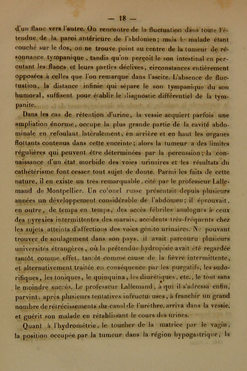 tl un flanc vers I autre. On rencontre de la fluctuation dans toute l’é- tendue de la paroi antérieure de 1 abdomen ; mais le malade étant couché sur le dos, on ne trouve point au centre de la tumeur de ré- sonnance tympanique , tandis qu’on perçoit le son intestinal en per- cutant les flancs et leurs parties déclives, circonstances entièrement opposées à celles que l’on remarque dans l’ascite. L’absence de fluc- tuation, la distance infinie qui sépare le son tympanique du son humoral, suffisent pour établir le diagnostic différentiel de la tym- panite. Dans les cas de rétention d’urine, la vessie acquiert parfois une ampliation énorme, occupe la plus grande partie de la cavité abdo- minale en refoulant latéralement, en arrière et en haut les organes flottants contenus dans cette enceinte; alors la tumeur a des limites régulières qui peuvent être déterminées par la percussion ; la con- naissance d’un état morbide des voies urinaires et les résultats du cathétérisme font cesser tout sujet de doute. Parmi les faits de cette i ‘ nature, il en existe un très remarquable. cité par le professeur Lalle- mand de Montpellier. Un co'onel russe présentait depuis plusieurs années un développement considérable de l’abdomen; il éprouvait, en outre, de temps en temps, des accès fébriles analogues à-ceux des pyrexies intermittentes des marais, accidents très-fréquents chez les sujets atteints d’affections des voies génito urinaires. Ne pouvant trouver de soulagement dans son pays, il avait parcouru plusieurs universités étrangères, où la prétendue hydropisic avait été regardée tantôt comme effet, tanlôt comme cause de la fièvre intermittente, et alternativement traitée en conséquence par les purgatifs, les sudo- rifiques, les toniques, le quinquina, 1rs diurétiques, etc., le tout sans le moindre succès. Le professeur Lallemand , à qui il s’adressa enfin, parvint, après plusieurs tentatives infructueuses, à franchir un grand nombre de rétrécissements du canal de l’urèthre, arriva dans la vessie, et guérit son malade en rétablissant le cours des urines. Quant à l’hydrométrie, le toucher de la matrice par le vagin, la position occupée par la tumeur dans la région hypogastrique, la