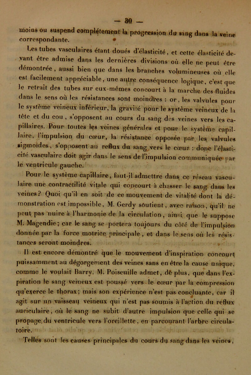 moins ou suspend complètement la progression du sang dans la veine correspondante. • Les tubes vasculaires étant doués d élasticité, et cette élasticité de- vant être admise dans les dernières divisions où elle ne peut être démontrée, aussi bien que dans les branches volumineuses où elle est facilement appréciable, une autre conséquence logique, c’est que le retrait des tubes sur eux-mêmes concourt à la marche des fluides dans le sens où les résistances sont moindres : or, les valvules pour le système veineux inférieur, la gravité pour le système veineux de la tête et du cou , s opposent au cours du sang des veines vers les ca- pillaires. Pour toutes les veines générales et pour le système capil- laire, I impulsion du cœur, la résistance opposée par les, valvules sigmoïdes, s’opposent au reflux du sang vers le cœur : donc l'élasti- cité vasculaire doit agir dans le sens de l’impulsion communiquée par le ventricule gauche. Pour le système capillaire, faut-il admettre dans ce réseau vascu- laire une contractilité vitale qui concourt à chasser le sang dans les veines? Quoi qu’il en soit de ce mouvement de vitalité dont la dé- monstration est impossible, M. Gerdy soutient, avec raison, qu’il ne peut pas nuire à l’harmonie de la circulation, ainsi que le suppose M. Magendie; car le sang se portera toujours du côté de l’impulsion donnée par la force motrice principale , et dans le sens où les résis- tances seront moindres. Il est encore démontré que le mouvement d’inspiration concourt puissamment au dégorgement des veines sans en être la cause unique, comme le voulait Barry. M. Poiseuille admet, dè plus, que dans l’ex- piration le sang veineux est poussé vers le cœur par la compression qu’exerce le thorax; mais son expérience n’est pas concluante, car il agit sur un vaisseaq veineux qui n’est pas soumis à l’action du reflux auriculaire, où le sang ne subit d’autre impulsion que celle qui se propage,du ventricule vers l’oreillette, en parcourant l’arbre circula- toire. Telles sont les causes principales du cours du sang dans les veines,