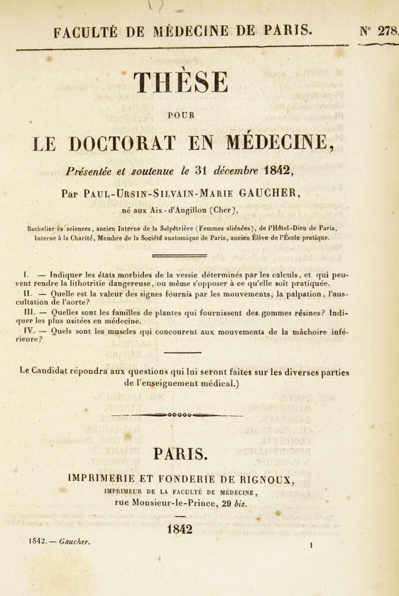 N° 278. \ ; FACULTÉ DE MÉDECINE DE PARIS. THESE POUR • i .9 LE DOCTORAT EN MÉDECINE, Présentée et soutenue le 31 décembre 1842, Par Paul-Ursin-Silvain-Marie GAUCHER, né aux Aix-d’Angillon (Cher), V‘ *  '' V.. . Bachelier es sciences, ancien Interne de la Salpétrière (Femmes aliénées), de l’Hôtel-Dieu de Paris, f i Interne à la Charité, Membre de la Société anatomique de Paris, ancien Elève de l’Ecole pratique. I. — Indiquer les états morbides de la vessie déterminés par les calculs, et qui peu- vent rendre la lithotritie dangereuse, ou même s’opposer à ce qu’elle soit pratiquée. II. — Quelle est la valeur des signes fournis par les mouvements, la palpation, l’aus- cultation de l’aorte? III. — Quelles sont les familles de plantes qui fournissent des gommes résines? Indi- quer les plus usitées en médecine. IV. — Quels sont les muscles qui concourent aux mouvements de la mâchoire infé- rieure ? Le Candidat répondra aux questions qui lui seront faites sur les diverses parties de 1’enseignement médical.) ——■nnrr» «-j PARIS. IMPRIMERIE ET FONDERIE DE RIGNOUX, IMPRIMEUR DE LA FACULTÉ DE MÉDECINE, rue Monsieur-le-Prince, 29 bis. » 1842 1842. — Gaucher. I 1