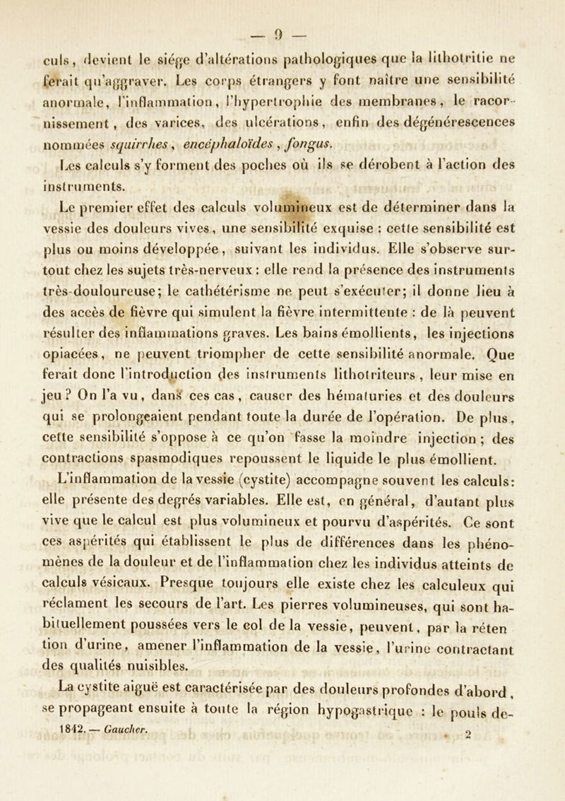 — 1) — culs, devient le siège d’altérations pathologiques que la lithotritie ne ferait qu’aggraver. Les corps étrangers y font naître une sensibilité anormale, l'inflammation, l’hypertrophie des membranes, le racor- nissement, des varices, des ulcérations, enfin des dégénérescences nommées squirrhes , encéphaloïdes , fon gus. Les calculs s’y forment des poches où ils se dérobent à l’action des instruments. Le premier effet des calculs volumineux est de déterminer dans la vessie des douleurs vives, une sensibilité exquise : cette sensibilité est plus ou moins développée, suivant les individus. Elle s’observe sur- tout chez les sujets très-nerveux : elle rend la présence des instruments très-douloureuse; le cathétérisme ne peut s’exécuter; il donne lieu à des accès de fièvre qui simulent la fièvre intermittente : de là peuvent résulter des inflammations graves. Les bains émollients, les injections opiacées, ne peuvent triompher de cette sensibilité anormale. Que ferait donc l’introduction des instruments lithotriteurs , leur mise en jeu? On l’a vu, dan& ces cas, causer des hématuries et des douleurs qui se prolongeaient pendant toute la durée de l’opération. De plus, cette sensibilité s’oppose à ce qu’on fasse la moindre injection ; des contractions spasmodiques repoussent le liquide le plus émollient. L’inflammation de la vessie (cystite) accompagne souvent les calculs: elle présente des degrés variables. Elle est, en général, d’autant plus vive que le calcul est plus volumineux et pourvu d’aspérités. Ce sont ces aspérités qui établissent le plus de différences dans les phéno- mènes de la douleur et de l’inflammation chez les individus atteints de calculs vésicaux. Presque toujours elle existe chez les ealculeux qui réclament les secours de l’art. Les pierres volumineuses, qui sont ha- bituellement poussées vers le col de la vessie, peuvent, par la réten tion d’urine, amener l’inflammation de la vessie, l’urine contractant des qualités nuisibles. La cystite aiguë est caractérisée par des douleurs profondes d’abord , se propageant ensuite à toute la région hypogastrique : le pouls de- 1812. — Gaucher. o