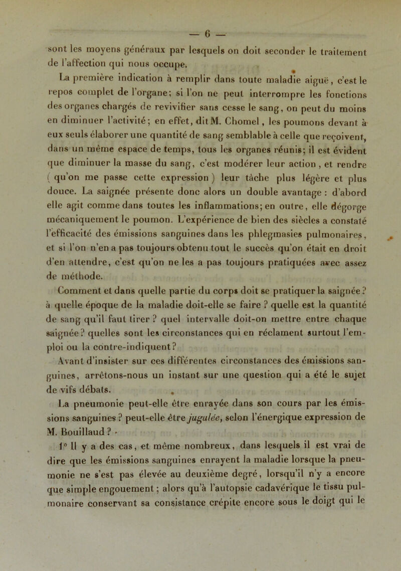 sont les moyens généraux par lesquels on doit seconder le traitement de l’affection qui nous occupe. La première indication à remplir dans toute maladie aiguë, c’est le repos complet de 1 organe; si Ion ne peut interrompre les fonctions des organes chargés de revivifier sans cesse le sang, on peut du moins en diminuer l’activité; en effet, ditM. Chomel, les poumons devant à eux seuls élaborer une quantité de sang semblable à celle que reçoivent, dans un même espace de temps, tous les organes réunis; il est évident que diminuer la masse du sang, c’est modérer leur action , et rendre ( qu’on me passe cette expression ) leur tâche plus légère et plus douce. La saignée présente donc alors un double avantage : d’abord elle agit comme dans toutes les inflammations; en outre, elle dégorge mécaniquement le poumon. L’expérience de bien des siècles a constaté l’efficacité des émissions sanguines dans les phlegmasies pulmonaires, et si l’on n’en a pas toujours obtenu tout le succès qu’on était en droit d’en attendre, c’est qu’on ne les a pas toujours pratiquées avec assez de méthode. Comment et dans quelle partie du corps doit se pratiquer la saignée? à quelle époque de la maladie doit-elle se faire ? quelle est la quantité de sang qu’il faut tirer ? quel intervalle doit-on mettre entre chaque saignée? quelles sont les circonstances qui en réclament surtout l’em- ploi ou la contre-indiquent? Avant d’insister sur ces différentes circonstances des émissions san- guines, arrêtons-nous un instant sur une question qui a été le sujet de vifs débats. . La pneumonie peut-elle être enrayée dans son cours par les émis- sions sanguines ? peut-elle être jugulée, selon l’énergique expression de M. Bouillaud ? • 1° U y a des cas, et même nombreux, dans lesquels il est vrai de dire que les émissions sanguines enrayent la maladie lorsque la pneu- monie ne s’est pas élevée au deuxième degré, lorsqu’il n’y a encore que simple engouement ; alors qu’à l’autopsie cadavérique le tissu pul- monaire conservant sa consistance crépite encore sous le doigt qui le