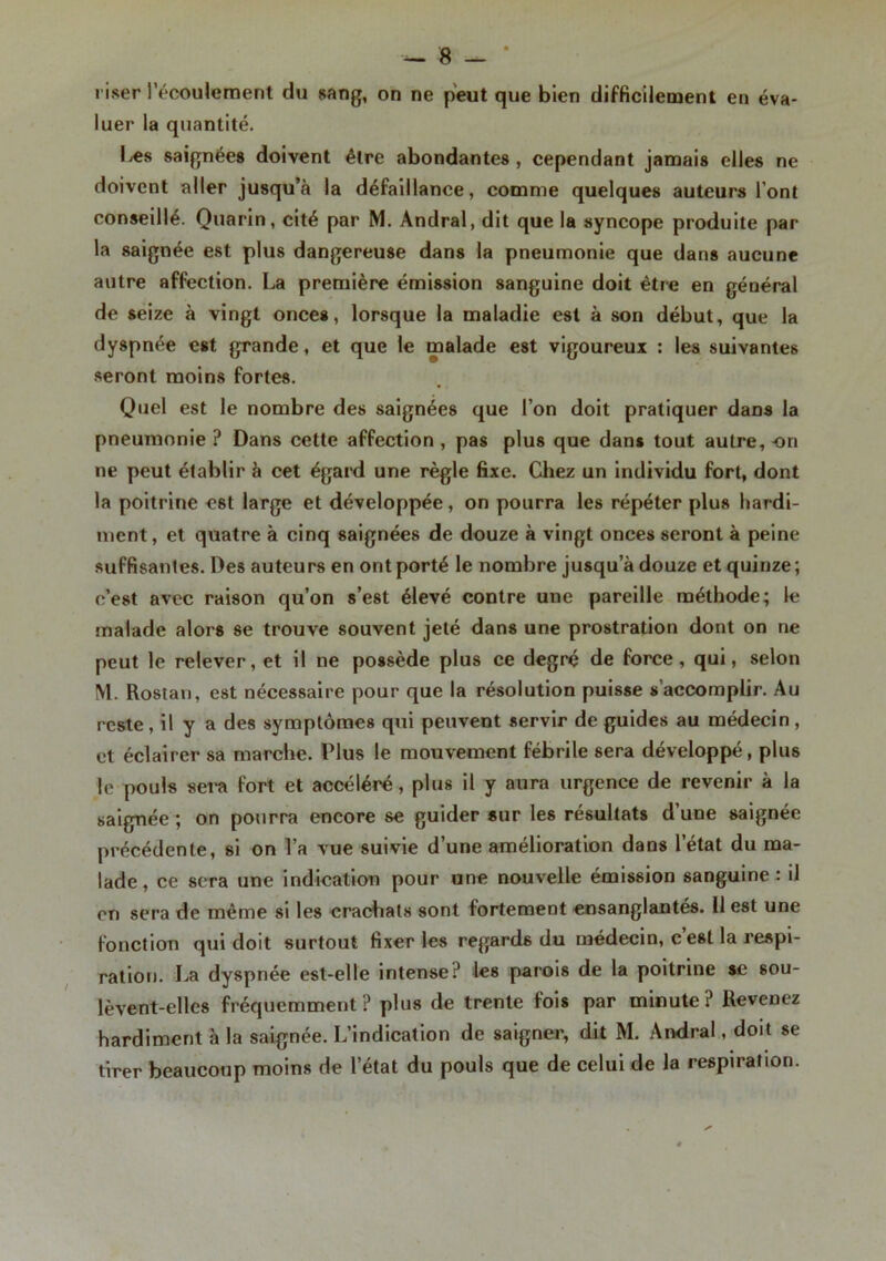 riser l’écoulement du sang, on ne peut que bien difficilement en éva- luer la quantité. Les saignées doivent être abondantes , cependant jamais elles ne doivent aller jusqu’à la défaillance, comme quelques auteurs l’ont conseillé. Quarin, cité par M. Andral, dit que la syncope produite par la saignée est plus dangereuse dans la pneumonie que dans aucune autre affection. La première émission sanguine doit être en général de seize à vingt onces, lorsque la maladie est à son début, que la dyspnée est grande, et que le malade est vigoureux : les suivantes seront moins fortes. Quel est le nombre des saignées que l’on doit pratiquer dans la pneumonie ? Dans cette affection , pas plus que dans tout autre, -on ne peut établir à cet égard une règle fixe. Chez un individu fort, dont la poitrine C6t large et développée, on pourra les répéter plus hardi- ment , et quatre à cinq saignées de douze à vingt onces seront à peine suffisantes. Des auteurs en ont porté le nombre jusqu’à douze et quinze; c’est avec raison qu’on s’est élevé contre une pareille méthode; le malade alors se trouve souvent jeté dans une prostration dont on ne peut le relever, et il ne possède plus ce degré de force, qui, selon M. Rostan, est nécessaire pour que la résolution puisse s accomplir. Au reste , il y a des symptômes qui peuvent servir de guides au médecin , et éclairer sa marche. Plus le mouvement fébrile sera développé, plus le pouls sera fort et accéléré, plus il y aura urgence de revenir à la saignée ; on pourra encore se guider sur les résultats d’une saignée précédente, si on l’a vue suivie d’une amélioration dans l’état du ma- lade , ce sera une indication pour une nouvelle émission sanguine : il en sera de même si les crachats sont fortement ensanglantés. Il est une fonction qui doit surtout fixer les regards du médecin, c’est la respi- ration. La dyspnée est-elle intense? les parois de la poitrine se sou- lèvent-elles fréquemment? plus de trente fois par minute? Revenez hardiment à la saignée. L’indication de saigner, dit M. Andral, doit se tirer beaucoup moins de l’état du pouls que de celui de la respiration.