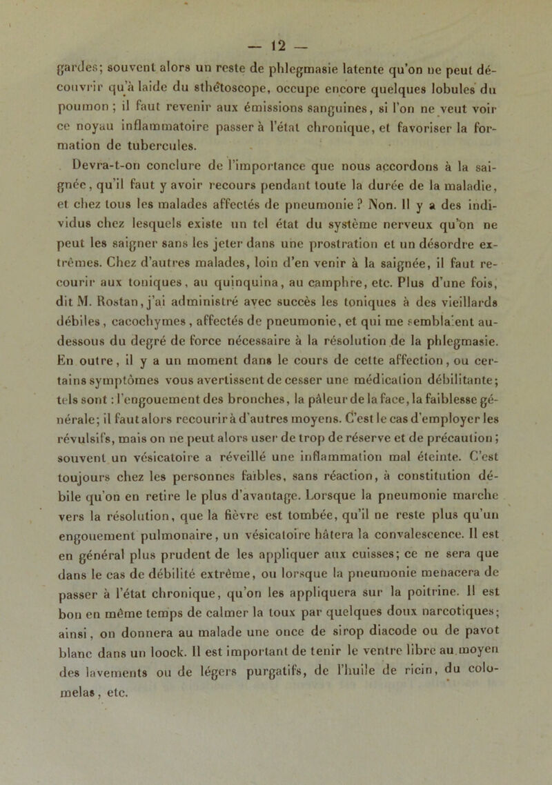 gardes; souvent alors un reste de phlegmasie latente qu’on ne peut dé- couvrir qu à laide du sthêtoscope, occupe encore quelques lobules du poumon ; il faut revenir aux émissions sanguines, si l’on ne veut voir ce noyau inflammatoire passera l’état chronique, et favoriser la for- mation de tubercules. Devra-t-on conclure de l’importance que nous accordons à la sai- gnée, qu’il faut y avoir recours pendant toute la durée de la maladie, et chez tous les malades affectés de pneumonie ? Non. Il y a des indi- vidus chez lesquels existe un tel état du système nerveux qu’on ne peut les saigner sans les jeter dans une prostration et un désordre ex- trêmes. Chez d’autres malades, loin d’en venir à la saignée, il faut re- courir aux toniques, au quinquina, au camphre, etc. Plus d’une fois, dit M. Rostan,j’ai administré avec succès les toniques à des vieillards débiles, cacochymes , affectés de pneumonie, et qui me semblaient au- dessous du degré de force nécessaire à la résolution de la phlegmasie. En outre, il y a un moment dans le cours de celte affection, ou cer- tains symptômes vous avertissent de cesser une médication débilitante; tels sont : l’engouement des bronches, la pâleur de la face, la faiblesse gé- nérale; il faut alors recourir à d'autres moyens. C’est le cas d’employer les révulsifs, mais on ne peut alors user de trop de réserve et de précaution ; souvent un vésicatoire a réveillé une inflammation mal éteinte. C’est toujours chez les personnes faibles, sans réaction, à constitution dé- bile qu’on en retire le plus d’avantage. Lorsque la pneumonie marche vers la résolution, que la fièvre est tombée, qu’il ne reste plus qu’un engouement pulmonaire, un vésicatoire hâtera la convalescence. 11 est en général plus prudent de les appliquer aux cuisses; ce ne sera que dans le cas de débilité extrême, ou lorsque la pneumonie menacera de passer à l’état chronique, qu’on les appliquera sur la poitrine. 11 est bon en même temps de calmer la toux par quelques doux narcotiques; ainsi, on donnera au malade une once de sirop diacode ou de pavot blanc dans un loock. Il est important de tenir le ventre libre au.moyen des lavements ou de légers purgatifs, de l’huile de ricin, du colo- melas, etc.