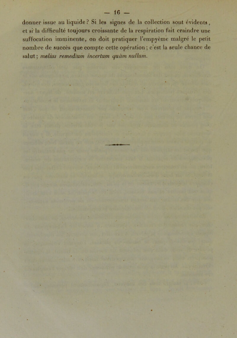 donner issue au liquide? Si les signes de la collection sont évidents, et si la difficulté toujours croissante de la respiration fait craindre une suffocation imminente, on doit pratiquer l’empyème malgré le petit nombre de succès que compte cette opération ; c’est la seule chance de salut; melius remedium incertum <juàm nullum.