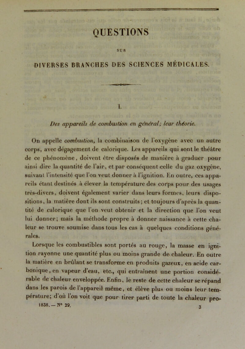 QUESTIONS su ft DIVERSES BRANCHES DES SCIENCES MÉDICALES. 1. Des appareils de combustion en général; leur théorie. On appelle combustion, la combinaison de l'oxygène avec un autre corps, avec dégagement de calorique. Les appareils qui sont le théâtre de ce phénomène, doivent être disposés de manière à graduer pour ainsi dire la quantité de l’air, et par conséquent celle du gaz oxygène, suivant l’intensité que l’on veut donnera l’ignition. En outre, ces appa- reils étant destinés à élever la température des corps pour des usages très-divers, doivent également varier dans leurs formes, leurs dispo- sitions, la matière dont ils sont construits; et toujours d’après la quan- tité de calorique que l'on veut obtenir et la direction que l’on veut lui donner ; mais la méthode propre à donner naissance à cette cha- leur se trouve soumise dans tous les cas à quelques conditions géné- rales. Lorsque les combustibles sont portés au rouge, la masse en igni- tion rayonne une quantité plus ou moins grande de chaleur. En outre la matière en brûlant se transforme en produits gazeux, en acide car- bonique, en vapeur d’eau, etc., qui entraînent une portion considé- rable de chaleur enveloppée. Enfin, le reste de cette chaleur se répand dans les parois de l’appareil même, et élève plus ou moins leur tem- pérature; d où 1 on voit que pour tirer parti de toute la chaleur pro» 1838. —N® 29. 3