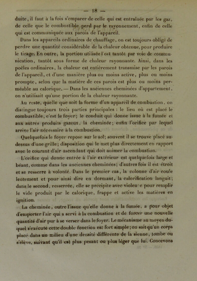 duite, il faut à la fois s’emparer de celle qui est entraînée par les gaz, de celle que le combustible perd par le rayonnement, enfin de celle qui est communiquée aux parois de l’appareil. Dans les appareils ordinaires de chauffage, on est toujours obligé de perdre une quantité considérable de la chaleur obtenue, pour produire le tirage. En outre, la portion utilisée l’est tantôt par voie de commu- nication, tantôt sous forme de chaleur rayonnante. Ainsi, dans les poêles ordinaires, la chaleur est entièrement transmise par les parois de l’appareil, et d’une manière plus ou moins active, plus ou moins prompte, selon que la matière de ces parois est plus ou moins per- méable au calorique. — Dans les anciennes cheminées d’appartement, on n’utilisait qu’une porlion de la chaleur rayonnante. Au reste, quelle que soit la forme d’un appareil de combustion, on dislingue toujours trois parties principales : le lieu où est placé le combustible, c’est le foyer; le conduit qui donne issue à la fumée et aux autres produits gazeux, la cheminée; enfin l’orifice par lequel arrive l’air nécessaire à la combustion. Quelquefois le foyer repose sur le soi; souvent il se trouve placé au- dessus d’une grille; disposition qui le met plus directement en rapport avec le courant d’air ascendant qui doit animer la combustion. L’orifice qui donne entrée à l’air extérieur est quelquefois large et béant, comme dans les anciennes cheminées; d’autres fois il est étroit et se resserre à volonté. Dans le premier cas, la colonne d’air coule lentement et pour ainsi dire en dormant, la calorification languit; dans le second, resserrée, elle se précipite avec violen e pour remplir le vide produit par le calorique, frappe et active les matières en ignilion. La cheminée, outre l’issue qu’elle donne à la fumée, a pour objet d’emporter l’air qui a servi à la combustion et de forcer une nouvelle quantité d’air pur à sc verser dans le foyer. Le mécanisme au moyen du- quel s’exécute cette double fonction est fort simple; on sait qu’un corps placé dans un milieu d’une densité différente de la sienne, tombe ou s’élève, suivant qu’il est plus pesant ou plus léger que lui. Concevons