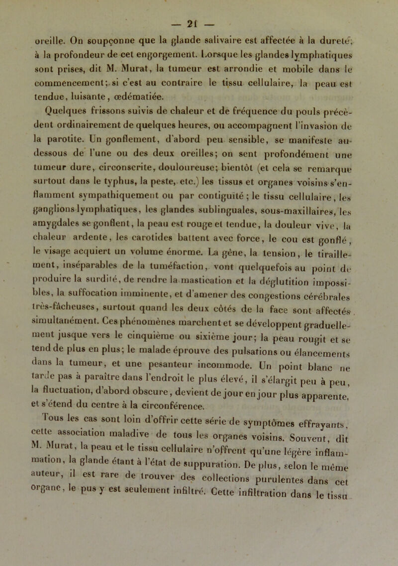 oreille. On soupçonne que la glande salivaire est affectée à la durele; à la profondeur de cet engorgement. Lorsque les glandes lymphatiques sont prises, dit M. Murat, la tumeur est arrondie et mobile dans le commencement; si c’est au contraire le tissu cellulaire, la peau est tendue, luisante, œdématiée. Quelques frissons suivis de chaleur et de fréquence du pouls précè- dent ordinairement de quelques heures, ou accompagnent l’invasion de la parotite. Un gonflement, d’abord peu sensible, se manifeste au- dessous de l’une ou des deux oreilles; on sent profondément une tumeur dure, circonscrite, douloureuse; bientôt (et cela se remarque surtout dans le typhus, la peste, etc.) les tissus et organes voisins s’en- flamment sympathiquement ou par contiguïté; le tissu cellulaire, les ganglions lymphatiques, les glandes sublinguales, sous-maxillaires, les amygdales se gonflent, la peau est rouge et tendue, la douleur vive, la chaleur ardente, les carotides battent avec force, le cou est gonflé, le visage acquiert un volume énorme. La gène, la tension, le tiraille- ment, inséparables de la tuméfaction, vont quelquefois au point de produire la surdité, de rendre la mastication et la déglutition impossi- bles, la suffocation imminente, et d’amener des congestions cérébrales très-fâcheuses, surtout quand les deux côtés de la face sont affectés simultanément. Ces phénomènes marchent et se développent graduelle- ment jusque vers le cinquième ou sixième jour; la peau rougit et se tend de plus en plus; le malade éprouve des pulsations ou élancements dans la tumeur, et une pesanteur incommode. Un point blanc ne tarde pas à paraître dans l’endroit le plus élevé, il s’élargit peu à peu, la fluctuation, d’abord obscure, devient de jour en jour plus apparente, et s étend du centre à la circonférence. lous les cas sont loin d’offrir cette série de symptômes effrayants, cette association maladive de tons les organes voisins. Souvent, dit M. Murat, la peau et le tissu cellulaire n'offrent qu’une légère inflam- mation, la glande étant à l'état de suppuration. De plus, selon le même auteur, ,1 est rare de trouver des collections purulentes dans cet organe, le pus y est seulement infiltré. Cette infiltration dans le tissu